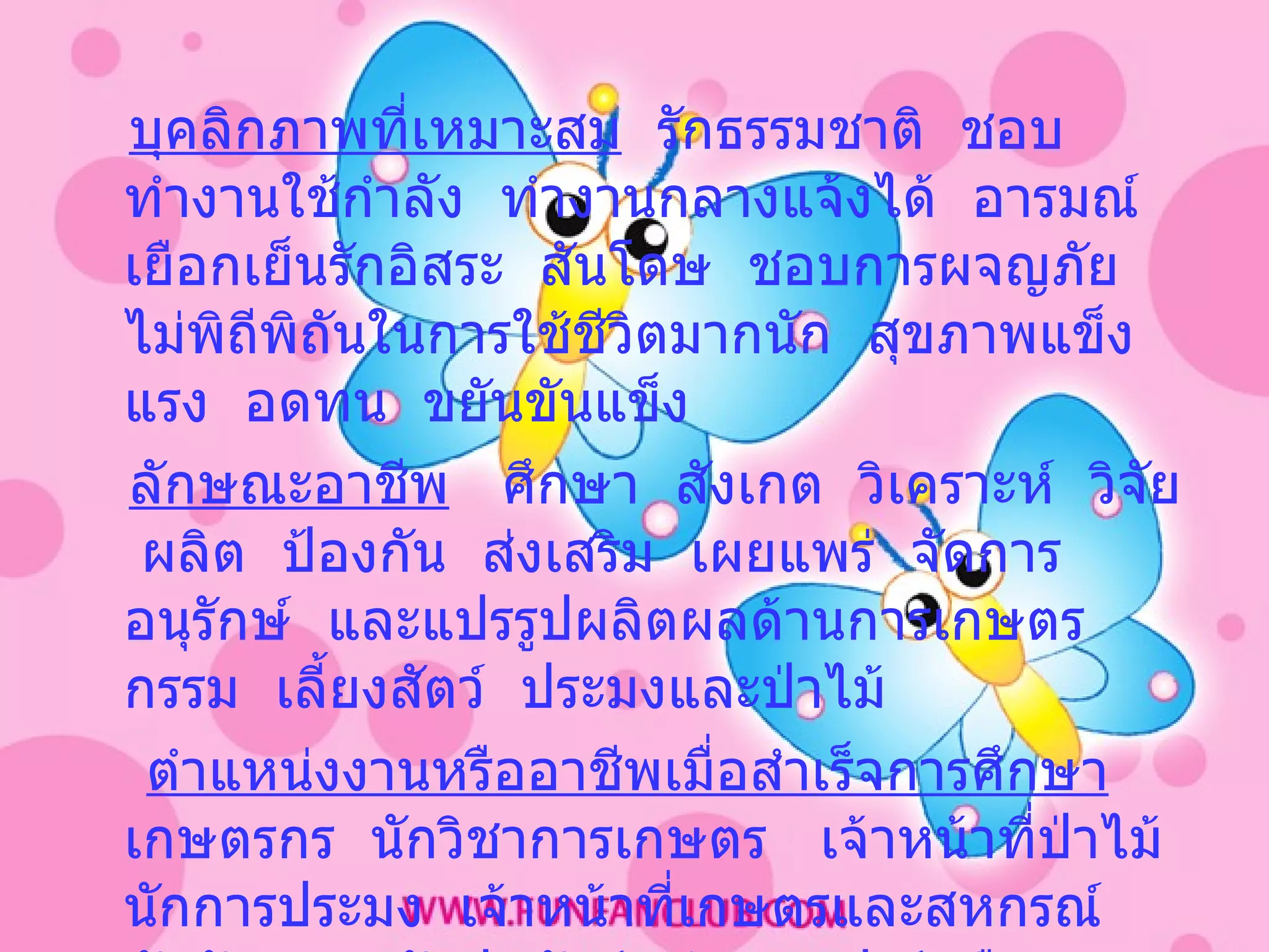 บุคลิกภาพที่เหมาะสม   รักธรรมชาติ  ชอบทำงานใช้กำลัง  ทำงานกลางแจ้งได้  อารมณ์เยือกเย็นรักอิสระ  สันโดษ  ชอบการผจญภัย  ไม่พิถีพิถันในการใช้ชีวิตมากนัก  สุขภาพแข็งแรง  อดทน   ขยันขันแข็ง   ลักษณะอาชีพ   ศึกษา  สังเกต  วิเคราะห์  วิจัย  ผลิต  ป้องกัน  ส่งเสริม  เผยแพร่  จัดการอนุรักษ์  และแปรรูปผลิตผลด้านการเกษตรกรรม  เลี้ยงสัตว์  ประมงและป่าไม้ ตำแหน่งงานหรืออาชีพเมื่อสำเร็จการศึกษา   เกษตรกร  นักวิชาการเกษตร  เจ้าหน้าที่ป่าไม้  นักการประมง  เจ้าหน้าที่เกษตรและสหกรณ์  นักจัดสวน  นักปศุสัตว์  เจ้าของฟาร์มพืชและสัตว์ ฯลฯ 