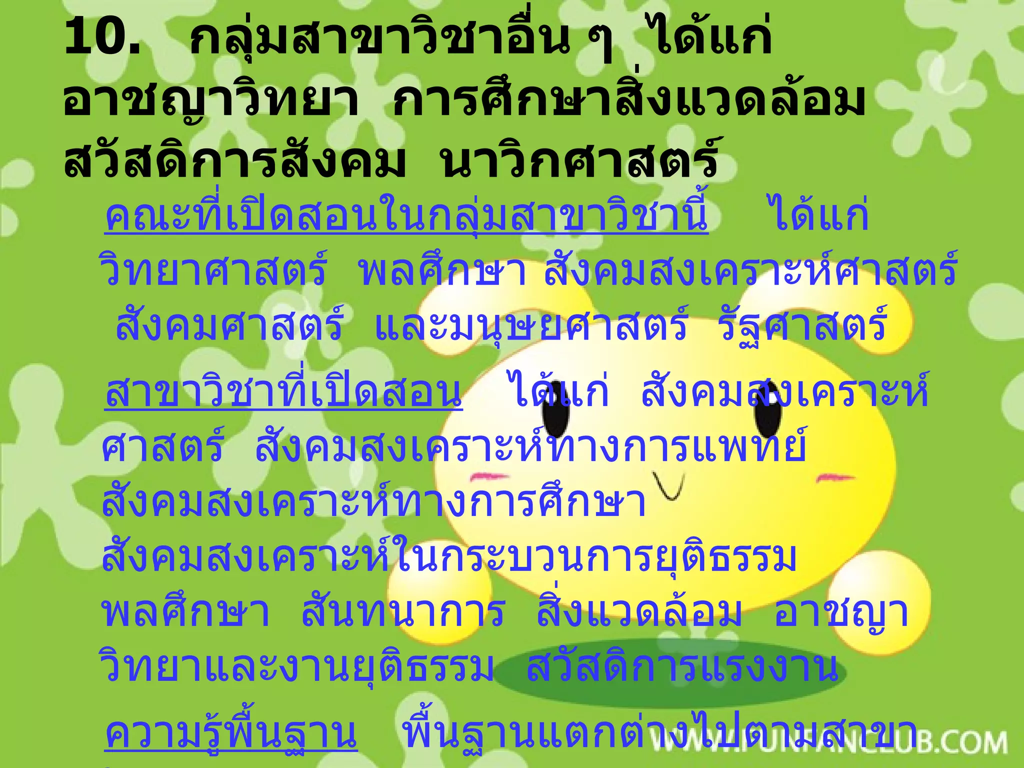 10.  กลุ่มสาขาวิชาอื่น ๆ  ได้แก่  อาชญาวิทยา  การศึกษาสิ่งแวดล้อม  สวัสดิการสังคม  นาวิกศาสตร์ คณะที่เปิดสอนในกลุ่มสาขาวิชานี้   ได้แก่  วิทยาศาสตร์  พลศึกษา สังคมสงเคราะห์ศาสตร์  สังคมศาสตร์  และมนุษยศาสตร์  รัฐศาสตร์ สาขาวิชาที่เปิดสอน   ได้แก่  สังคมสงเคราะห์ศาสตร์  สังคมสงเคราะห์ทางการแพทย์  สังคมสงเคราะห์ทางการศึกษา  สังคมสงเคราะห์ในกระบวนการยุติธรรม  พลศึกษา  สันทนาการ  สิ่งแวดล้อม  อาชญาวิทยาและงานยุติธรรม  สวัสดิการแรงงาน ความรู้พื้นฐาน   พื้นฐานแตกต่างไปตามสาขาวิชา 