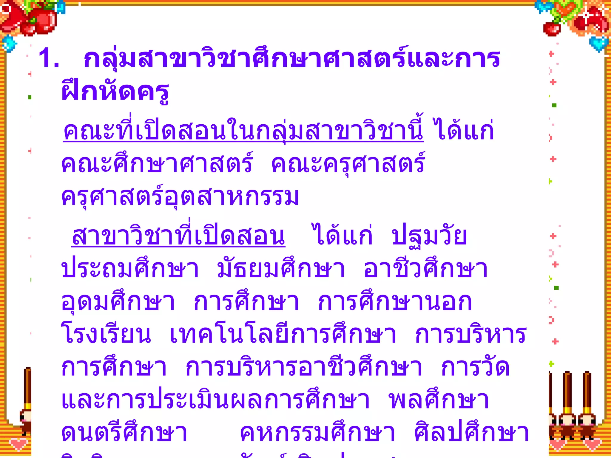 1.  กลุ่มสาขาวิชาศึกษาศาสตร์และการฝึกหัดครู คณะที่เปิดสอนในกลุ่มสาขาวิชานี้  ได้แก่ คณะศึกษาศาสตร์  คณะครุศาสตร์  ครุศาสตร์อุตสาหกรรม สาขาวิชาที่เปิดสอน   ได้แก่  ปฐมวัย  ประถมศึกษา  มัธยมศึกษา  อาชีวศึกษา  อุดมศึกษา  การศึกษา  การศึกษานอกโรงเรียน  เทคโนโลยีการศึกษา  การบริหารการศึกษา  การบริหารอาชีวศึกษา  การวัดและการประเมินผลการศึกษา  พลศึกษา  ดนตรีศึกษา  คหกรรมศึกษา  ศิลปศึกษา  จิตวิทยา บรรณารักษ์ ศิลปอุตสาหกรรม ความรู้พื้นฐาน   มีความรู้ด้านภาษา สังคมศึกษาและวิชาอื่นๆ ที่ตนถนัดในการเลือกสาขาวิชาที่จะศึกษาต่ออุดมศึกษา 