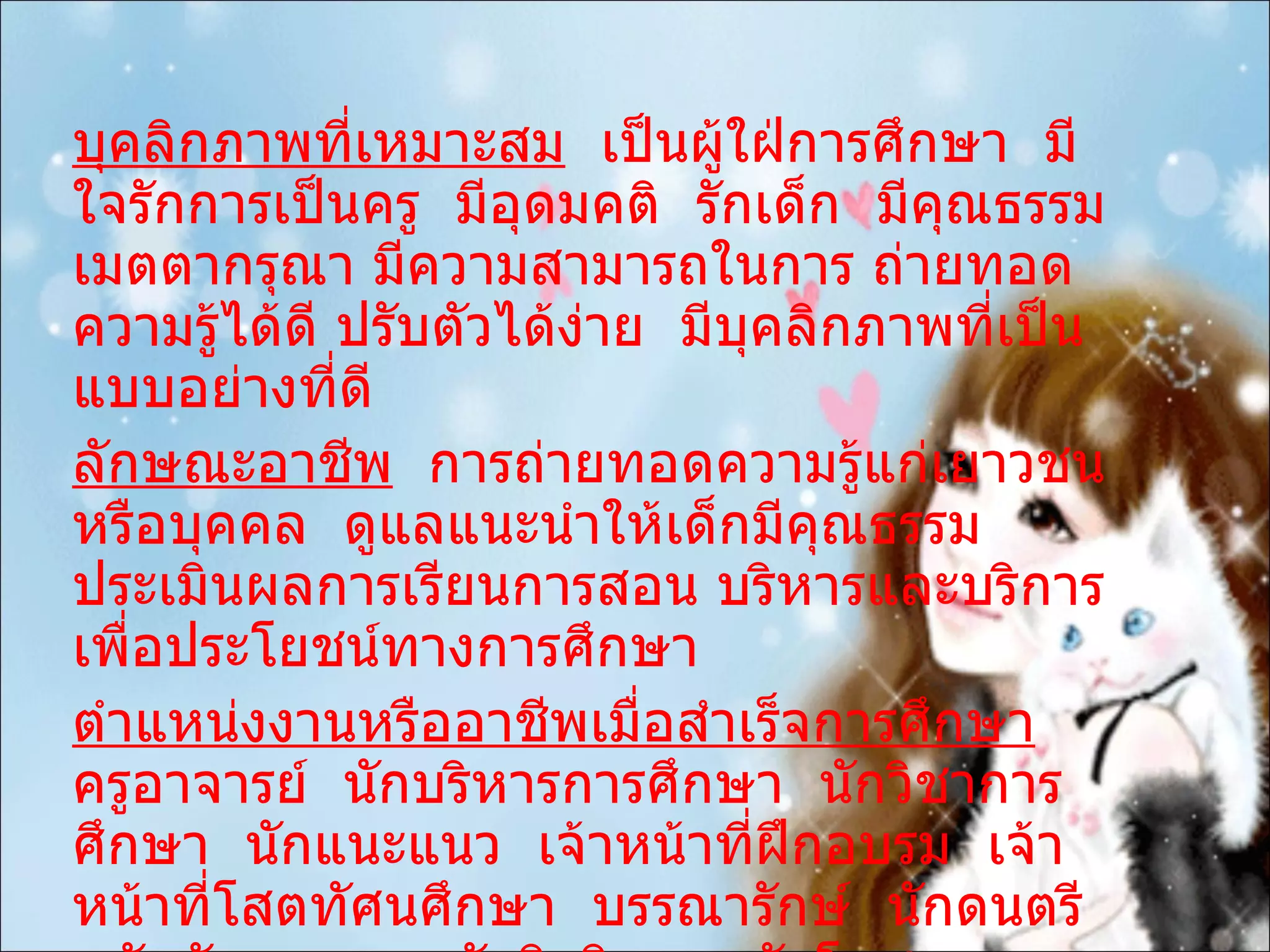 บุคลิกภาพที่เหมาะสม   เป็นผู้ใฝ่การศึกษา  มีใจรักการเป็นครู  มีอุดมคติ  รักเด็ก  มีคุณธรรม  เมตตากรุณา มีความสามารถในการ ถ่ายทอดความรู้ได้ดี ปรับตัวได้ง่าย  มีบุคลิกภาพที่เป็นแบบอย่างที่ดี ลักษณะอาชีพ   การถ่ายทอดความรู้แก่เยาวชนหรือบุคคล  ดูแลแนะนำให้เด็กมีคุณธรรม ประเมินผลการเรียนการสอน บริหารและบริการ  เพื่อประโยชน์ทางการศึกษา ตำแหน่งงานหรืออาชีพเมื่อสำเร็จการศึกษา   ครูอาจารย์  นักบริหารการศึกษา  นักวิชาการศึกษา  นักแนะแนว  เจ้าหน้าที่ฝึกอบรม  เจ้าหน้าที่โสตทัศนศึกษา  บรรณารักษ์  นักดนตรี  นักสันทนาการ นักจิตวิทยา  นักโภชนาการ 