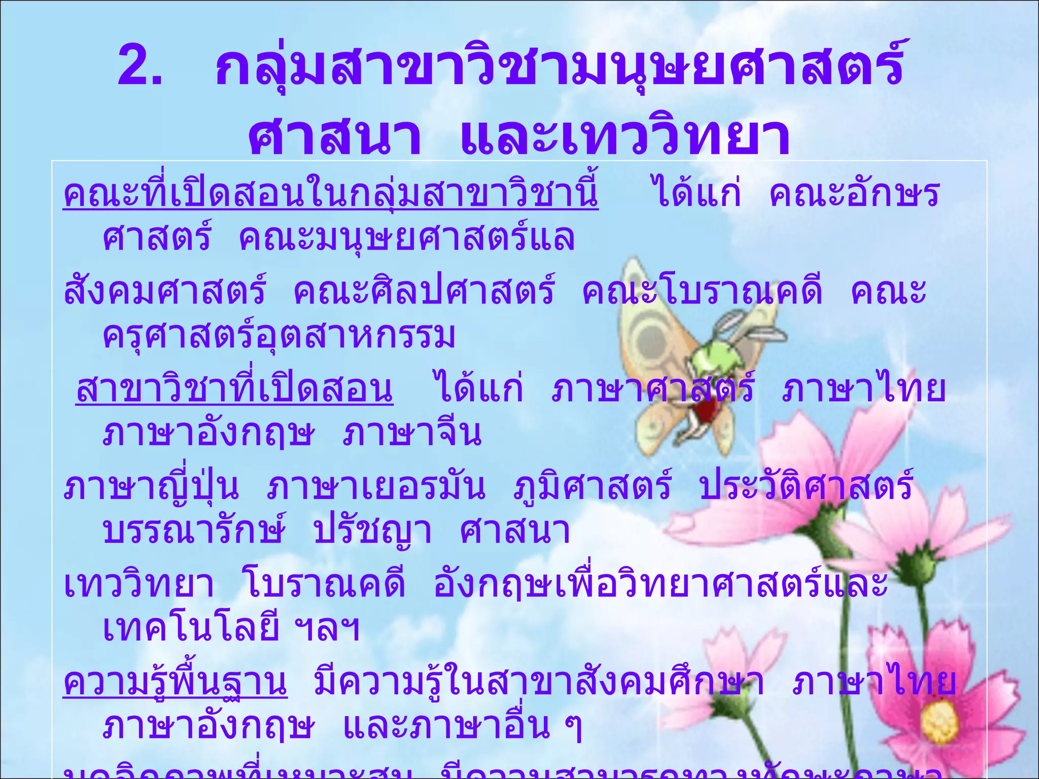 2.  กลุ่มสาขาวิชามนุษยศาสตร์  ศาสนา  และเทววิทยา คณะที่เปิดสอนในกลุ่มสาขาวิชานี้   ได้แก่  คณะอักษรศาสตร์  คณะมนุษยศาสตร์แล สังคมศาสตร์  คณะศิลปศาสตร์  คณะโบราณคดี  คณะครุศาสตร์อุตสาหกรรม สาขาวิชาที่เปิดสอน   ได้แก่  ภาษาศาสตร์  ภาษาไทย  ภาษาอังกฤษ  ภาษาจีน  ภาษาญี่ปุ่น  ภาษาเยอรมัน  ภูมิศาสตร์  ประวัติศาสตร์  บรรณารักษ์  ปรัชญา  ศาสนา  เทววิทยา  โบราณคดี  อังกฤษเพื่อวิทยาศาสตร์และเทคโนโลยี ฯลฯ ความรู้พื้นฐาน   มีความรู้ในสาขาสังคมศึกษา  ภาษาไทย  ภาษาอังกฤษ  และภาษาอื่น ๆ  บุคลิกภาพที่เหมาะสม   มีความสามารถทางทักษะภาษา  รักการอ่าน  มีความคิดริเริ่มฃ สร้างสรรค์  มั่นใจในตัวเอง  ละเอียดรอบคอบ  มีความพากเพียร  สนใจการ เปลี่ยนแปลงในศิลปวัฒนธรรมและ สิ่งแวดล้อม 