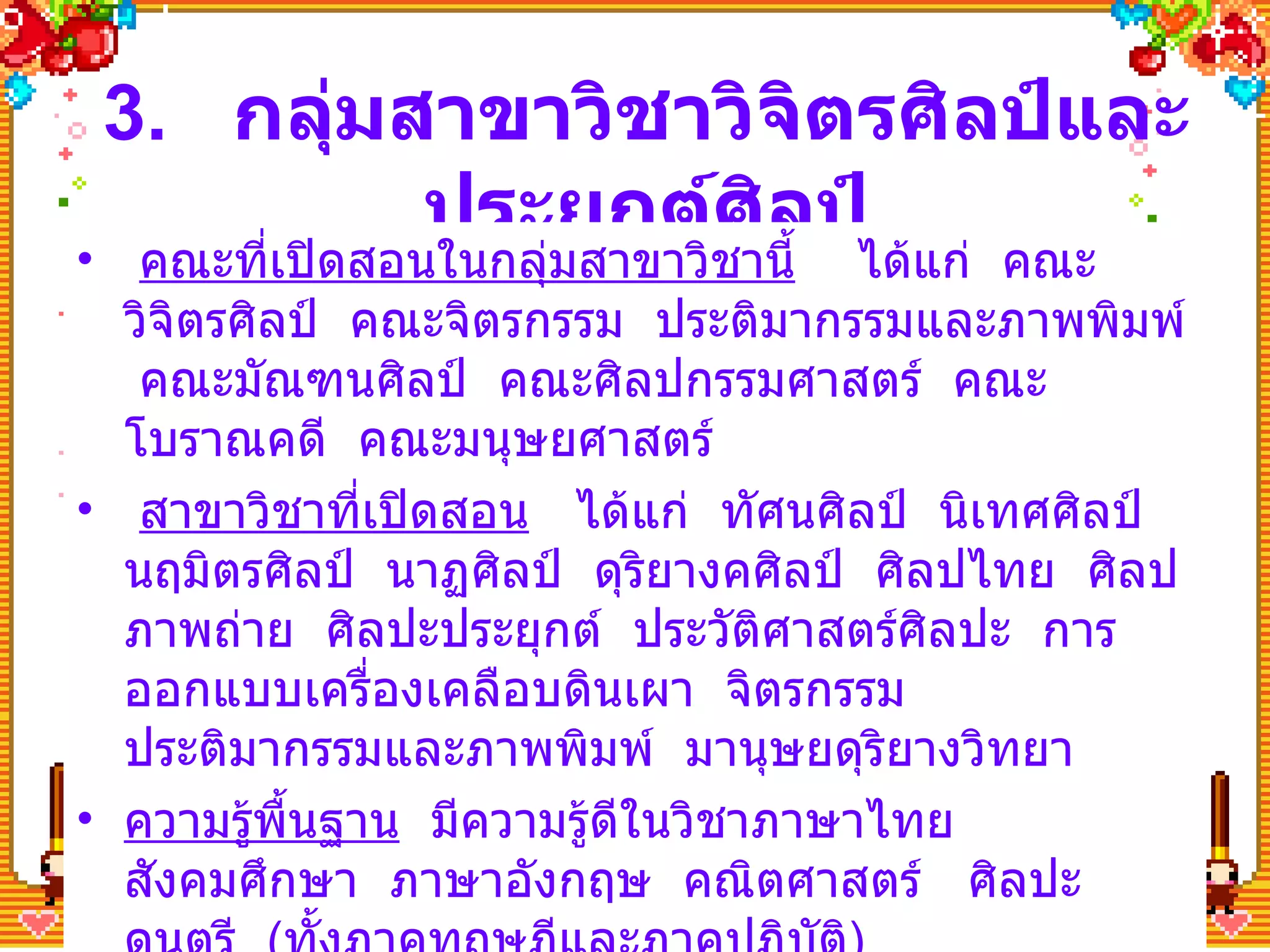 3.  กลุ่มสาขาวิชาวิจิตรศิลป์และประยุกต์ศิลป์ คณะที่เปิดสอนในกลุ่มสาขาวิชานี้   ได้แก่  คณะวิจิตรศิลป์  คณะจิตรกรรม  ประติมากรรมและภาพพิมพ์  คณะมัณฑนศิลป์  คณะศิลปกรรมศาสตร์  คณะโบราณคดี  คณะมนุษยศาสตร์ สาขาวิชาที่เปิดสอน   ได้แก่  ทัศนศิลป์  นิเทศศิลป์  นฤมิตรศิลป์  นาฏศิลป์  ดุริยางคศิลป์  ศิลปไทย  ศิลปภาพถ่าย  ศิลปะประยุกต์  ประวัติศาสตร์ศิลปะ  การออกแบบเครื่องเคลือบดินเผา  จิตรกรรม  ประติมากรรมและภาพพิมพ์  มานุษยดุริยางวิทยา ความรู้พื้นฐาน   มีความรู้ดีในวิชาภาษาไทย  สังคมศึกษา  ภาษาอังกฤษ  คณิตศาสตร์  ศิลปะ  ดนตรี  ( ทั้งภาคทฤษฎีและภาคปฏิบัติ ) 