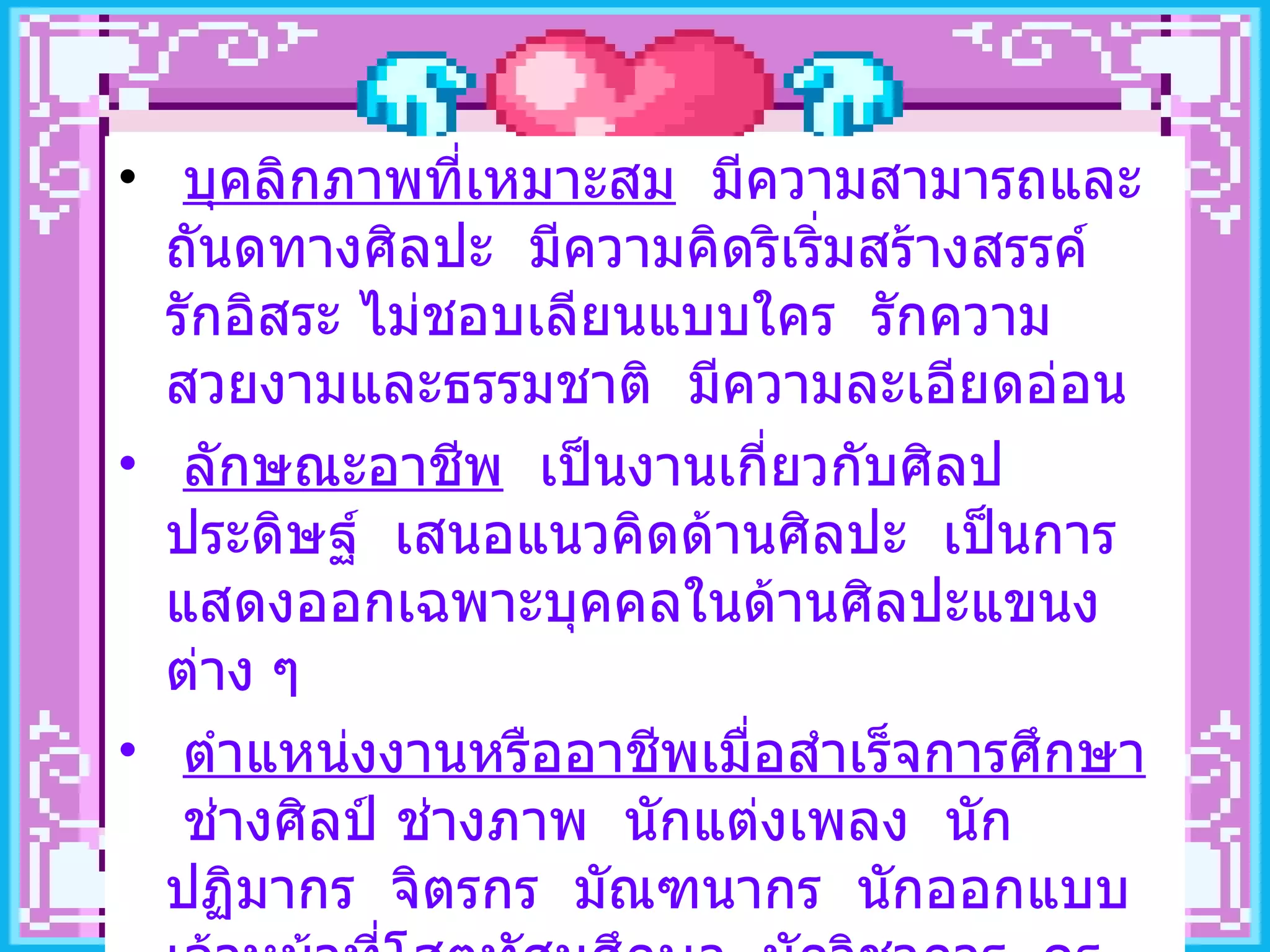 บุคลิกภาพที่เหมาะสม   มีความสามารถและถันดทางศิลปะ  มีความคิดริเริ่มสร้างสรรค์  รักอิสระ ไม่ชอบเลียนแบบใคร  รักความสวยงามและธรรมชาติ  มีความละเอียดอ่อน ลักษณะอาชีพ   เป็นงานเกี่ยวกับศิลปประดิษฐ์  เสนอแนวคิดด้านศิลปะ  เป็นการแสดงออกเฉพาะบุคคลในด้านศิลปะแขนงต่าง ๆ ตำแหน่งงานหรืออาชีพเมื่อสำเร็จการศึกษา   ช่างศิลป์ ช่างภาพ  นักแต่งเพลง  นักปฏิมากร  จิตรกร  มัณฑนากร  นักออกแบบ  เจ้าหน้าที่โสตทัศนศึกษา  นักวิชาการ  ครู - อาจารย์  ฯลฯ 