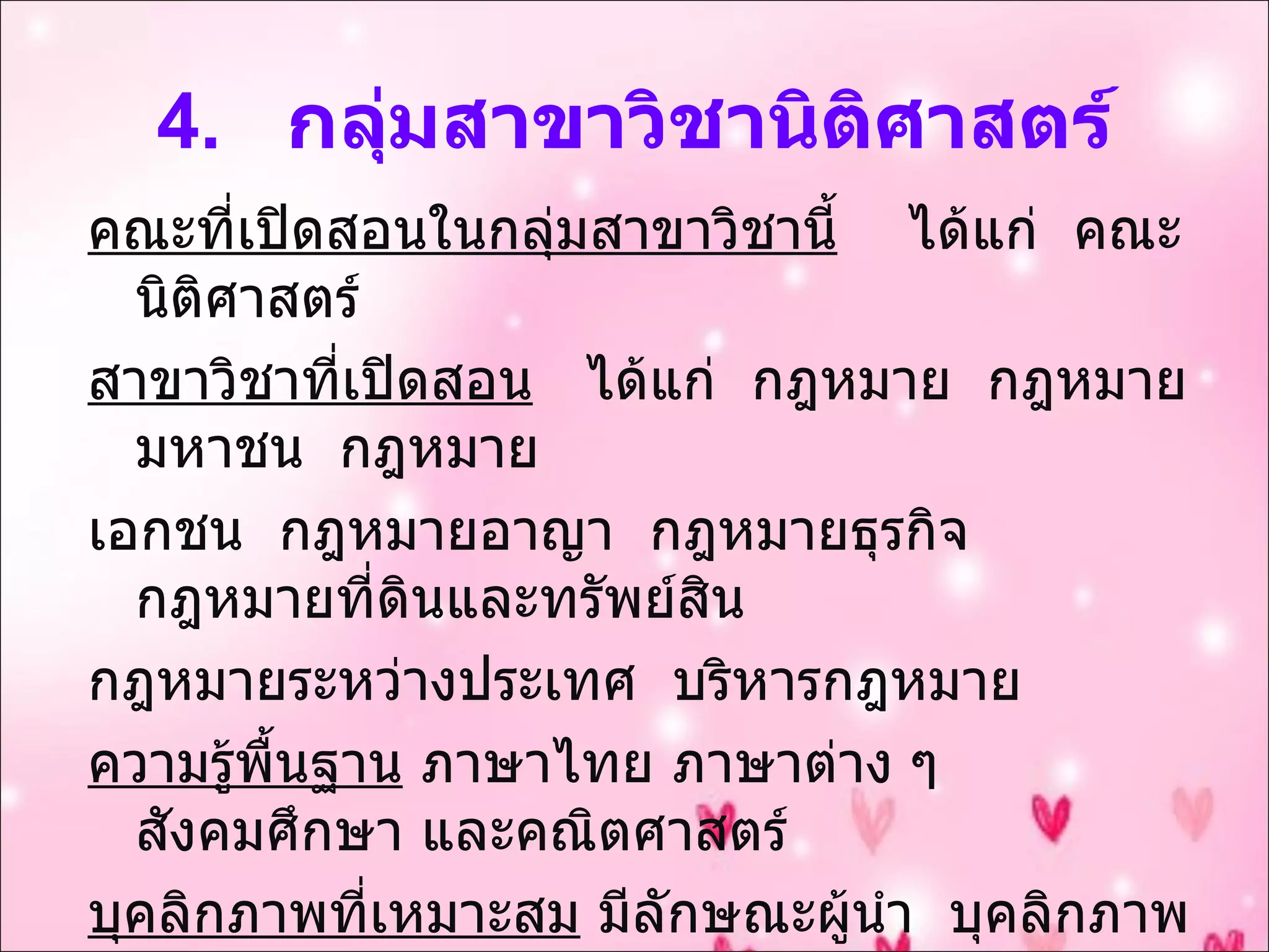 4.  กลุ่มสาขาวิชานิติศาสตร์ คณะที่เปิดสอนในกลุ่มสาขาวิชานี้   ได้แก่  คณะนิติศาสตร์ สาขาวิชาที่เปิดสอน   ได้แก่  กฎหมาย  กฎหมายมหาชน  กฎหมาย เอกชน  กฎหมายอาญา  กฎหมายธุรกิจ  กฎหมายที่ดินและทรัพย์สิน  กฎหมายระหว่างประเทศ  บริหารกฎหมาย ความรู้พื้นฐาน  ภาษาไทย ภาษาต่าง ๆ สังคมศึกษา และคณิตศาสตร์ บุคลิกภาพที่เหมาะสม  มีลักษณะผู้นำ  บุคลิกภาพดี  ชอบสังคม  มนุษยสัมพันธ์ดี  จดจำระเบียบแม่นยำ  ซื่อสัตย์  รับผิดชอบ  รักษาความ ยุติธรรม  มีเหตุผล  กล้าแสดงความคิดเห็น  มีความมั่นใจในตัวเอง 
