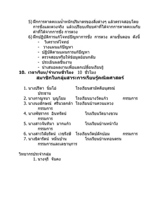 5) ฝึกการคาดคะเนนำ้าหนักปริมาตรของสิ่งต่างๆ แล้วตรวจสอบโดย
       การชั่งและตวงจริง แล้วเปรียบเทียบค่าที่ได้จากการคาดคะเนกับ
       ค่าที่ได้จากการชั่ง การตวง
    6) ฝึกปฏิบัติการแก้โจทย์ปัญหาการชั่ง การตวง ตามขั้นตอน ดังนี้
          - วิเคราะห์โจทย์
          - วางแผนแก้ปัญหา
          - ปฏิบัติตามแผนการแก้ปัญหา
          - ตรวจสอบหรือให้ข้อมูลย้อนกลับ
          - ประเมินผลชิ้นงาน
          - นำาเสนอผลงานเพื่อแลกเปลี่ยนเรียนรู้
10. เวลาเรียน/จำานวนชั่วโมง 10 ชั่วโมง
         สมาชิกในกลุ่มสาระการเรียนรู้คณิตศาสตร์

  1. นางปรีดา นิ่มโอ่          โรงเรียนสามัคคีอนุสรณ์
          ประธาน
  2. นางกาญจนา บุญโยม          โรงเรียนบางวัดแก้ว        กรรมการ
  3. นางนงลักษณ์ ศรีนวลกล้า โรงเรียนบ้านควนแหวง
          กรรมการ
  4. นางพัชรากร อินทรัตน์            โรงเรียนวัดบางขวน
          กรรมการ
  5. นางสาวจันทิมา มากแก้ว           โรงเรียนบ้านหน้าวัง
          กรรมการ
  6. นางสาววิลัยรัตน์ เวชรังษี โรงเรียนวัดปลักปอม        กรรมการ
  7. นางธิดารัตน์ หมิ่นปาน           โรงเรียนบ้านทอนตรน
          กรรมการและเลขานุการ

วิทยากรประจำากลุ่ม
       1. นางจุรี จันคง
 