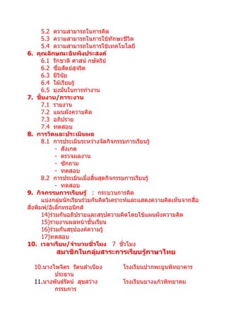 5.2 ความสามารถในการคิด
       5.3 ความสามารถในการใช้ทักษะชีวิต
       5.4 ความสามารถในการใช้เทคโนโลยี
6. คุณลักษณะอันพึงประสงค์
       6.1 รักชาติ ศาสน์ กษัตริย์
       6.2 ซื่อสัตย์สุจริต
       6.3 มีวินย ั
       6.4 ใฝ่เรียนรู้
       6.5 มุ่งมั่นในการทำางาน
7. ชิ้นงาน/ภาระงาน
       7.1 รายงาน
       7.2 แผนผังความคิด
       7.3 อภิปราย
       7.4 ทดสอบ
8. การวัดและประเมินผล
       8.1 การประเมินระหว่างจัดกิจกรรมการเรียนรู้
             - สังเกต
             - ตรวจผลงาน
             - ซักถาม
             - ทดสอบ
       8.2 การประเมินเมื่อสิ้นสุดกิจกรรมการเรียนรู้
             - ทดสอบ
9. กิจกรรมการเรียนรู้ : กระบวนการคิด
       แบ่งกลุ่มนักเรียนร่วมกันคิดวิเคราะห์และแสดงความคิดเห็นจากสื่อ
สิ่งพิมพ์/อิเล็กทรอนิกส์
       14)ร่วมกันอภิปรายและสรุปความคิดโดยใช้แผนผังความคิด
       15)รายงานผลหน้าชั้นเรียน
       16)ร่วมกันสรุปองค์ความรู้
       17)ทดสอบ
10. เวลาเรียน/จำานวนชั่วโมง 7 ชั่วโมง
           สมาชิกในกลุ่มสาระการเรียนรู้ภาษาไทย

  10.นางไพจิตร รัตนสำาเนียง          โรงเรียนปากพะยูนพิทยาคาร
         ประธาน
  11.นางพันธ์รัตน์ สุขสว่าง          โรงเรียนบางแก้วพิทยาคม
         กรรมการ
 