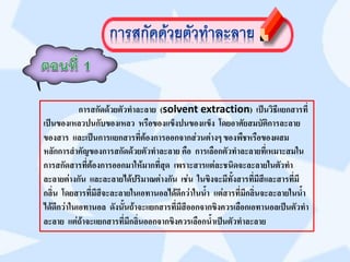 การสกัดด้วยตัวทาละลาย (solvent extraction) เป็นวิธีแยกสารที่
เป็นของเหลวปนกับของเหลว หรือของแข็งปนของแข็ง โดยอาศัยสมบัติการละลาย
ของสาร และเป็นการแยกสารที่ต้องการออกจากส่วนต่างๆ ของพืชหรือของผสม
หลักการสาคัญของการสกัดด้วยตัวทาละลาย คือ การเลือกตัวทาละลายที่เหมาะสมใน
การสกัดสารที่ต้องการออกมาให้มากที่สุด เพราะสารแต่ละชนิดจะละลายในตัวทา
ละลายต่างกัน และละลายได้ปริมาณต่างกัน เช่น ในขิงจะมีทั้งสารที่มีสีและสารที่มี
กลิ่น โดยสารที่มีสีจะละลายในเอทานอลได้ดีกว่าในน้า แต่สารที่มีกลิ่นจะละลายในน้า
ได้ดีกว่าในเอทานอล ดังนั้นถ้าจะแยกสารที่มีสีออกจากขิงควรเลือกเอทานอลเป็นตัวทา
ละลาย แต่ถ้าจะแยกสารที่มีกลิ่นออกจากขิงควรเลือกน้าเป็นตัวทาละลาย
 