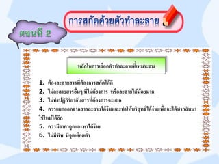 หลักในการเลือกตัวทาละลายที่เหมาะสม

1. ต้องละลายสารที่ต้องการสกัดได้ดี
2. ไม่ละลายสารอื่นๆ ที่ไม่ต้องการ หรือละลายได้น้อยมาก
3. ไม่ทาปฏิกิริยากับสารที่ต้องการจะแยก
4. ควรแยกออกจากสารละลายได้ง่ายและทาให้บริสุทธิ์ได้ง่ายเพื่อจะได้นากลับมา
ใช้ใหม่ได้อีก
5. ควรมีราคาถูกและหาได้ง่าย
6. ไม่มีพิษ มีจุดเดือดต่า
 