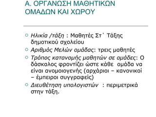 Α. ΟΡΓΑΝΩΣΗ ΜΑΘΗΤΙΚΩΝ ΟΜΑΔΩΝ ΚΑΙ ΧΩΡΟΥ Ηλικία /τάξη  : Μαθητές Στ΄ Τάξης δημοτικού σχολείου Αριθμός Μελών ομάδας : τρεις μαθητές Τρόπος κατανομής μαθητών σε ομάδες : Ο δάσκαλος φροντίζει ώστε κάθε  ομάδα να είναι ανομοιογενής (αρχάριοι – κανονικοί – έμπειροι συγγραφείς) Διευθέτηση υπολογιστών  : περιμετρικά στην τάξη. 