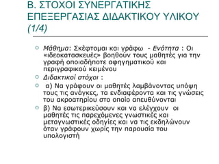 Β. ΣΤΟΧΟΙ ΣΥΝΕΡΓΑΤΙΚΗΣ ΕΠΕΞΕΡΓΑΣΙΑΣ ΔΙΔΑΚΤΙΚΟΥ ΥΛΙΚΟΥ (1/4) Μάθημα : Σκέφτομαι και γράφω  -  Ενότητα  : Οι «ιδεοκατασκευές» βοηθούν τους μαθητές για την γραφή οποιαδήποτε αφηγηματικού και περιγραφικού κειμένου Διδακτικοί στόχοι  : α) Να γράφουν οι μαθητές λαμβάνοντας υπόψη τους τις ανάγκες, τα ενδιαφέροντα και τις γνώσεις του ακροατηρίου στο οποίο απευθύνονται  β) Να εσωτερικεύσουν και να ελέγχουν  οι μαθητές τις παρεχόμενες γνωστικές και μεταγνωστικές οδηγίες και να τις εκδηλώνουν όταν γράφουν χωρίς την παρουσία του υπολογιστή  