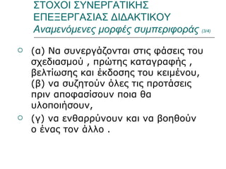 ΣΤΟΧΟΙ ΣΥΝΕΡΓΑΤΙΚΗΣ ΕΠΕΞΕΡΓΑΣΙΑΣ ΔΙΔΑΚΤΙΚΟΥ  Αναμενόμενες μορφές συμπεριφοράς  (3/4) (α) Να συνεργάζονται στις φάσεις του σχεδιασμού , πρώτης καταγραφής , βελτίωσης και έκδοσης του κειμένου, (β) να συζητούν όλες τις προτάσεις πριν αποφασίσουν ποια θα υλοποιήσουν,  (γ) να ενθαρρύνουν και να βοηθούν ο ένας τον άλλο . 
