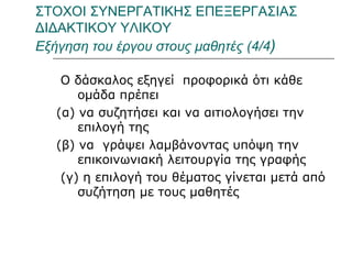 ΣΤΟΧΟΙ ΣΥΝΕΡΓΑΤΙΚΗΣ ΕΠΕΞΕΡΓΑΣΙΑΣ ΔΙΔΑΚΤΙΚΟΥ ΥΛΙΚΟΥ   Εξήγηση του έργου στους μαθητές (4/4 ) Ο δάσκαλος εξηγεί  προφορικά ότι κάθε ομάδα πρέπει  (α) να συζητήσει και να αιτιολογήσει την επιλογή της  (β) να  γράψει λαμβάνοντας υπόψη την επικοινωνιακή λειτουργία της γραφής (γ) η επιλογή του θέματος γίνεται μετά από συζήτηση με τους μαθητές 