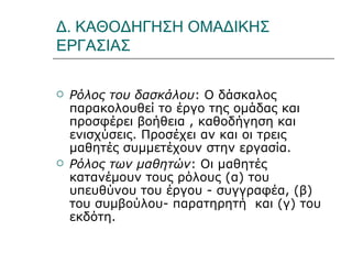Δ. ΚΑΘΟΔΗΓΗΣΗ ΟΜΑΔΙΚΗΣ ΕΡΓΑΣΙΑΣ Ρόλος του δασκάλου : Ο δάσκαλος παρακολουθεί το έργο της ομάδας και προσφέρει βοήθεια , καθοδήγηση και ενισχύσεις. Προσέχει αν και οι τρεις μαθητές συμμετέχουν στην εργασία.  Ρόλος των μαθητών : Οι μαθητές κατανέμουν τους ρόλους (α) του υπευθύνου του έργου - συγγραφέα, (β) του συμβούλου- παρατηρητή  και (γ) του εκδότη. 