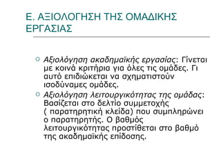 Ε. ΑΞΙΟΛΟΓΗΣΗ ΤΗΣ ΟΜΑΔΙΚΗΣ ΕΡΓΑΣΙΑΣ Αξιολόγηση ακαδημαϊκής εργασίας : Γίνεται με κοινά κριτήρια για όλες τις ομάδες. Γι αυτό επιδιώκεται να σχηματιστούν ισοδύναμες ομάδες.  Αξιολόγηση λειτουργικότητας της ομάδας : Βασίζεται στο δελτίο συμμετοχής ( παρατηρητική κλείδα) που συμπληρώνει ο παρατηρητής. Ο βαθμός λειτουργικότητας προστίθεται στο βαθμό  της ακαδημαϊκής επίδοσης.  