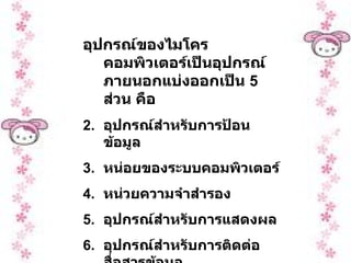 อุปกรณ์ของไมโครคอมพิวเตอร์เป็นอุปกรณ์ภายนอกแบ่งออกเป็น  5  ส่วน คือ อุปกรณ์สำหรับการป้อนข้อมูล หน่อยของระบบคอมพิวเตอร์ หน่วยความจำสำรอง อุปกรณ์สำหรับการแสดงผล อุปกรณ์สำหรับการติดต่อสื่อสารข้อมูล 