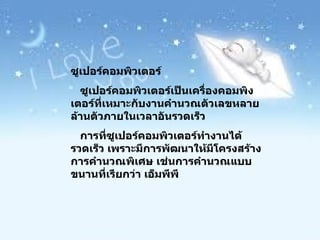 ซูเปอร์คอมพิวเตอร์ ซูเปอร์คอมพิวเตอร์เป็นเครื่องคอมพิงเตอร์ที่เหมาะกับงานคำนวณตัวเลขหลายล้านตัวภายในเวลาอันรวดเร็ว การที่ซูเปอร์คอมพิวเตอร์ทำงานได้รวดเร็ว เพราะมีการพัฒนาให้มีโครงสร้างการคำนวณพิเศษ เช่นการคำนวณแบบขนานที่เรียกว่า เอ็มพีพี 