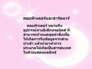 คอมพิวเตอร์และฮาร์ดแวร์ คอมพิวเตอร์ หมายถึง อุปกรณ์ทางอิเล็กทรอนิคส์ ที่สามารถกำหนดชุดคำสั่งเพื่อให้เกิดการรับข้อมูลจากส่วนนำเข้า แล้วนำมาทำการประมวลให้เกิดเป็นสารสนเทศในส่วนแสดงผลลัพธ์ 