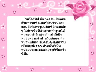 ไมโครชิป คือ วงจรที่ประกอบด้วยทรานซิสเตอร์จำนวนหลายแสนตัวที่บรรจุบนชิ้นซิลิกอนเล็ก ๆ ไมโครชิปนี้สามารถทำงานได้หลายหน้าที่ เช่นทำหน้าที่เป็นหน่วยความจำสำหรับข้อมูล ทำหน้าที่เป็นหน่วยควบคุมอุปกรรับเข้าและส่งออก ทำหน้าที่เป็นหน่วยประมวนผลกลางที่เรียกว่า ซีพียู 