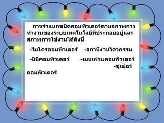 การจำแนกชนิดคอมพิวเตอร์ตามสภาพการทำงานของระบบเทคโนโลยีที่ประกอบอยู่และสภาพการใช้งานได้ดังนี้ - ไมโครคอมพิวเตอร์  - สถานีงานวิศวกรรม  - มินิคอมพิวเตอร์  - เมนเฟรมคอมพิวเตอร์  - ซูเปอร์คอมพิวเตอร์ 