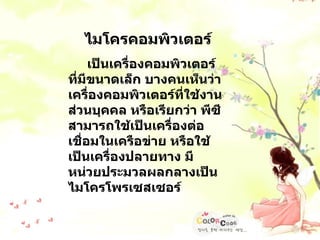 ไมโครคอมพิวเตอร์ เป็นเครื่องคอมพิวเตอร์ที่มีขนาดเล็ก บางคนเห็นว่าเครื่องคอมพิวเตอร์ที่ใช้งานส่วนบุคคล หรือเรียกว่า พีซีสามารถใช้เป็นเครื่องต่อเชื่อมในเครือข่าย หรือใช้เป็นเครื่องปลายทาง มีหน่วยประมวลผลกลางเป็นไมโครโพรเซสเซอร์ 