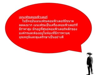 เมนเฟรมคอมพิวเตอร์ ในปัจจุบันเมนเฟรมคอมพิวเตอร์มีขนาดลดลงมาก เมนเฟรมเป็นเครื่องคอมพิวเตอร์ที่มีราคาสูง มักอยู่ที่ศูนย์คอมพิวเตอร์หลักขององค์กรและต้องอยูในห้องที่มีการควบคุอุณหภูมิและดูแลรักษาเป็นอย่างดี 