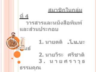 สมาชิกในกลุ่มที่ 4    วารสารและหนังสือพิมพ์และส่วนประกอบ	      1. นายตติ	โทนะพันธ์	      2. นายวีระศรีชาติ	      3. นายศราวุธ     ธรรมคุณ           สาขา...ระบบสารสนเทศ  ห้อง 4/4               (กลุ่มวิชาเรียน...วันศุกร์บ่าย)