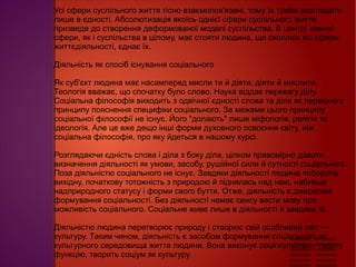 
      
       Усі сфери суспільного життя тісно взаємопов'язані, тому їх треба розглядати лише в єдності. Абсолютизація якоїсь однієї сфери суспільного життя призведе до створення деформованої моделі суспільства. В центрі кожної сфери, як і суспільства в цілому, має стояти людина, що охоплює всі сфери життєдіяльності, єднає їх.  
       
       Діяльність як спосіб існування соціального  
       
       Як суб'єкт людина має насамперед мисли ти й діяти, діяти й мислити. Теологія вважає, що спочатку було слово. Наука віддає перевагу ділу. Соціальна філософія виходить з одвічної єдності слова та діла як первісного принципу пояснення специфіки соціального. За межами цього принципу соціальної філософії не існує. Його "долають" лише міфологія, релігія та ідеологія. Але це вже дещо інші форми духовного освоєння світу, ніж соціальна філософія, про яку йдеться в нашому курсі.  
       
       Розглядаючи єдність слова і діла з боку діла, цілком правомірно давати визначення діяльності як умови, засобу, рушійної сили й сутності соціального. Поза діяльністю соціального не існує. Завдяки діяльності людина поборола вихідну, початкову тотожність з природою й піднялась над нею, набувши надприродного статусу і форми свого буття. Отже, діяльність є джерелом формування соціальності. Без діяльності немає сенсу вести мову про можливість соціального. Соціальне живе лише в діяльності й завдяки їй.  
       
       Діяльністю людина перетворює природу і створює свій особливий світ — культуру. Таким чином, діяльність є засобом формування соціального як культурного середовища життя людини. Вона виконує соціокультурну творчу функцію, творить соціум як культуру. 
      
     