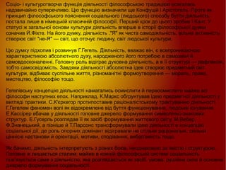 
      
       Соціо- і культуротворча функція діяльності філософською традицією осягалась надзвичайно суперечливо. Цю функцію визначили ще Конфуцій і Арістотель. Проте як принцип філософського пояснення соціального (людського) способу буття діяльність постала лише в німецькій класичній філософії. Перший крок до цього зробив І.Кант. У статусі ж загальної основи культури діяльність вперше в історії філософської думки означив Й.Фіхте. На його думку, діяльність ."Я" як чиста самодіяльність, вільна активність створює світ "не-Я" — світ, що оточує людину, світ людської культури.  
       
       Цю думку підхопив і розвинув Г.Гегель. Діяльність, вважає він, є всепроникаючою характеристикою абсолютного духу, народженого його потребою в самозміні й самовдосконаленні. Головну роль відіграє духовна діяльність, а в її структурі — рефлексія, тобто самосвідомість. Завдяки діяльності абсолютна ідея створює предметний світ культури, відбиває суспільне життя, різноманітні формоутворення — мораль, право, мистецтво, філософію тощо.  
       
       Гегелівську концепцію діяльності намагались осмислити й переосмислити майже всі філософи наступних епох. Наприклад, К.Маркс обгрунтував ідею предметної діяльності у вигляді практики. С.К'єркегор протипоставив раціоналістському трактуванню діяльності Г.Гегелем феномен волі як відокремлене від буття функціонування, людське існування. Е.Кассірер вбачав у діяльності головне джерело формування символічно-знакових структур. Е.Гусерль розглядав її як засіб формування життєвого світу. М.Вебер, Ф.Знанецький, а пізніше й Т.Парсонс трансформували ідею діяльності в концепцію соціальної дії, де роль опорних домінант відігравали не стільки раціональні, скільки ціннісні настанови й орієнтації, мотиви, сподівання, вибагливість тощо.  
       
       Як бачимо, діяльність інтерпретують з різних боків, неоднаковою за якістю і структурою. Головне ж лишається сталим: майже в кожній філософській системі соціальність пов'язується саме з діяльністю, яка розглядається як засіб, умова, рушійна сила й основне джерело формування соціальності. 
      
     