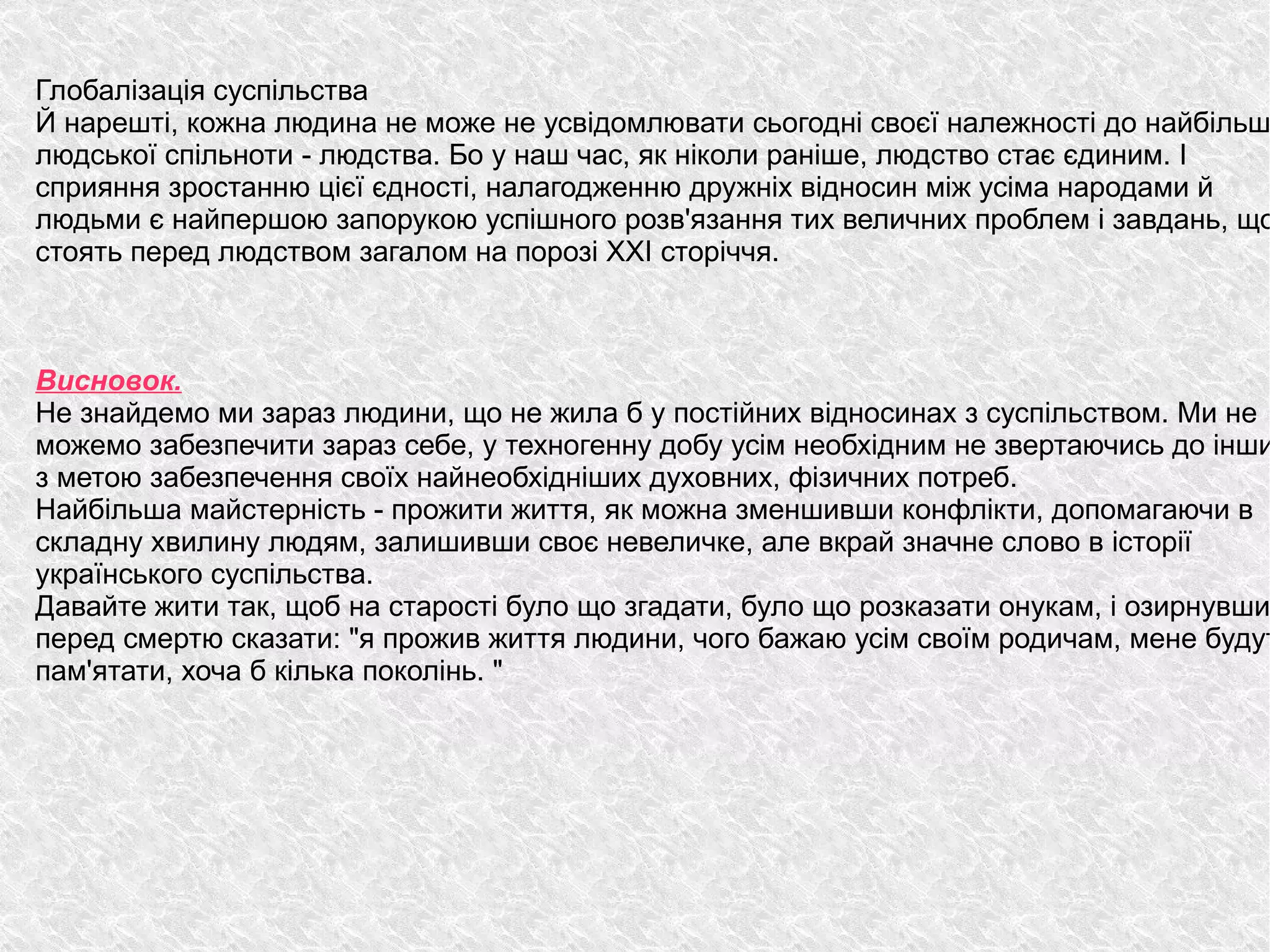 
      
       Глобалізація суспільства 
       Й нарешті, кожна людина не може не усвідомлювати сьогодні своєї належності до найбільшої людської спільноти - людства. Бо у наш час, як ніколи раніше, людство стає єдиним. І сприяння зростанню цієї єдності, налагодженню дружніх відносин між усіма народами й людьми є найпершою запорукою успішного розв'язання тих величних проблем і завдань, що стоять перед людством загалом на порозі XXI сторіччя. 
       
       
       
       Висновок. 
       Не знайдемо ми зараз людини, що не жила б у постійних відносинах з суспільством. Ми не можемо забезпечити зараз себе, у техногенну добу усім необхідним не звертаючись до інших з метою забезпечення своїх найнеобхідніших духовних, фізичних потреб.  
       Найбільша майстерність - прожити життя, як можна зменшивши конфлікти, допомагаючи в складну хвилину людям, залишивши своє невеличке, але вкрай значне слово в історії українського суспільства.  
       Давайте жити так, щоб на старості було що згадати, було що розказати онукам, і озирнувшись перед смертю сказати: "я прожив життя людини, чого бажаю усім своїм родичам, мене будуть пам'ятати, хоча б кілька поколінь. " 
      
     