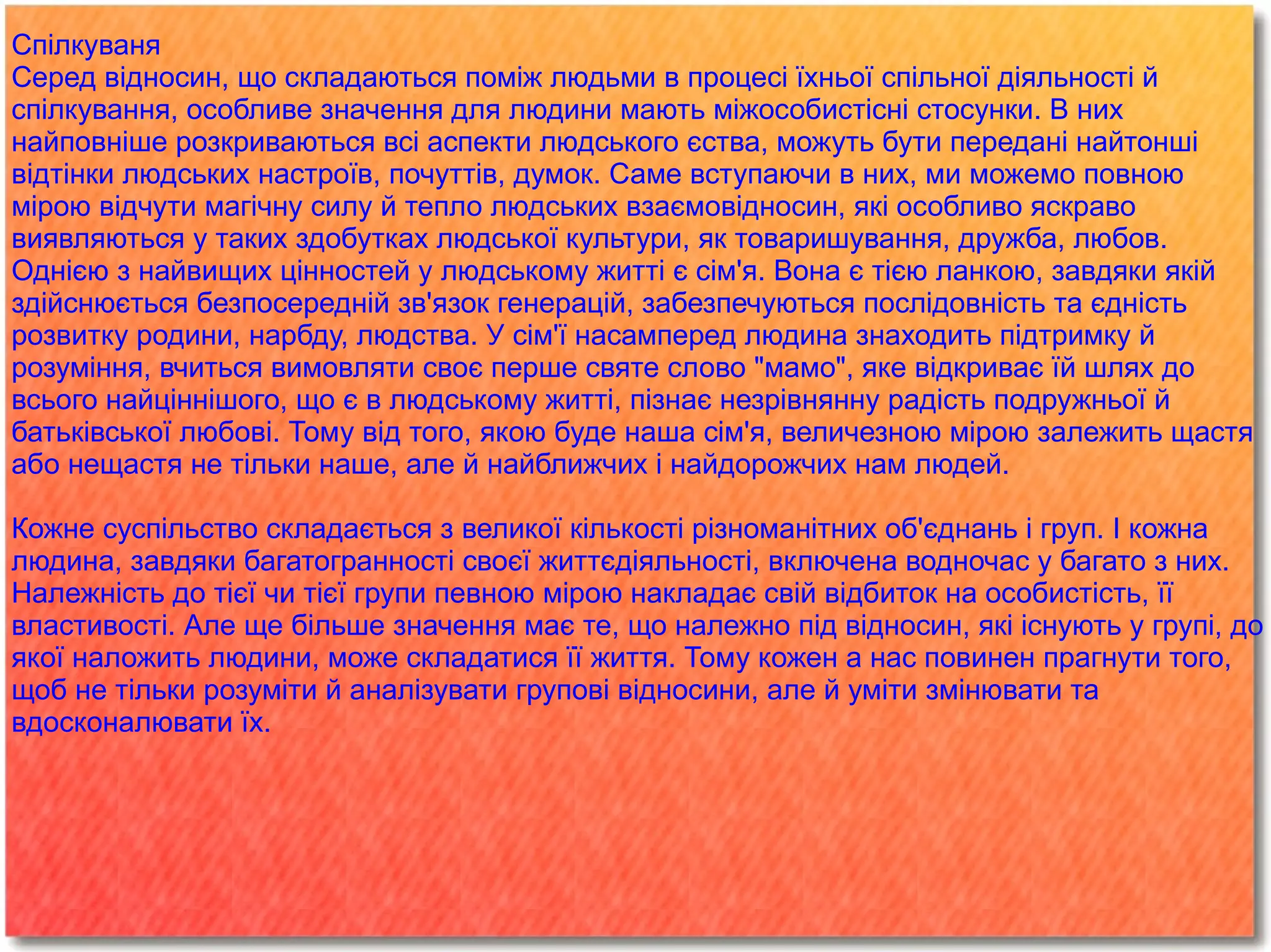 
      
       Спілкуваня 
       Серед відносин, що складаються поміж людьми в процесі їхньої спільної діяльності й спілкування, особливе значення для людини мають міжособистісні стосунки. В них найповніше розкриваються всі аспекти людського єства, можуть бути передані найтонші відтінки людських настроїв, почуттів, думок. Саме вступаючи в них, ми можемо повною мірою відчути магічну силу й тепло людських взаємовідносин, які особливо яскраво виявляються у таких здобутках людської культури, як товаришування, дружба, любов. 
       Однією з найвищих цінностей у людському житті є сім'я. Вона є тією ланкою, завдяки якій здійснюється безпосередній зв'язок генерацій, забезпечуються послідовність та єдність розвитку родини, нарбду, людства. У сім'ї насамперед людина знаходить підтримку й розуміння, вчиться вимовляти своє перше святе слово "мамо", яке відкриває їй шлях до всього найціннішого, що є в людському житті, пізнає незрівнянну радість подружньої й батьківської любові. Тому від того, якою буде наша сім'я, величезною мірою залежить щастя або нещастя не тільки наше, але й найближчих і найдорожчих нам людей. 
       
       Кожне суспільство складається з великої кількості різноманітних об'єднань і груп. І кожна людина, завдяки багатогранності своєї життєдіяльності, включена водночас у багато з них. Належність до тієї чи тієї групи певною мірою накладає свій відбиток на особистість, її властивості. Але ще більше значення має те, що належно під відносин, які існують у групі, до якої наложить людини, може складатися її життя. Тому кожен а нас повинен прагнути того, щоб не тільки розуміти й аналізувати групові відносини, але й уміти змінювати та вдосконалювати їх. 
      
     
