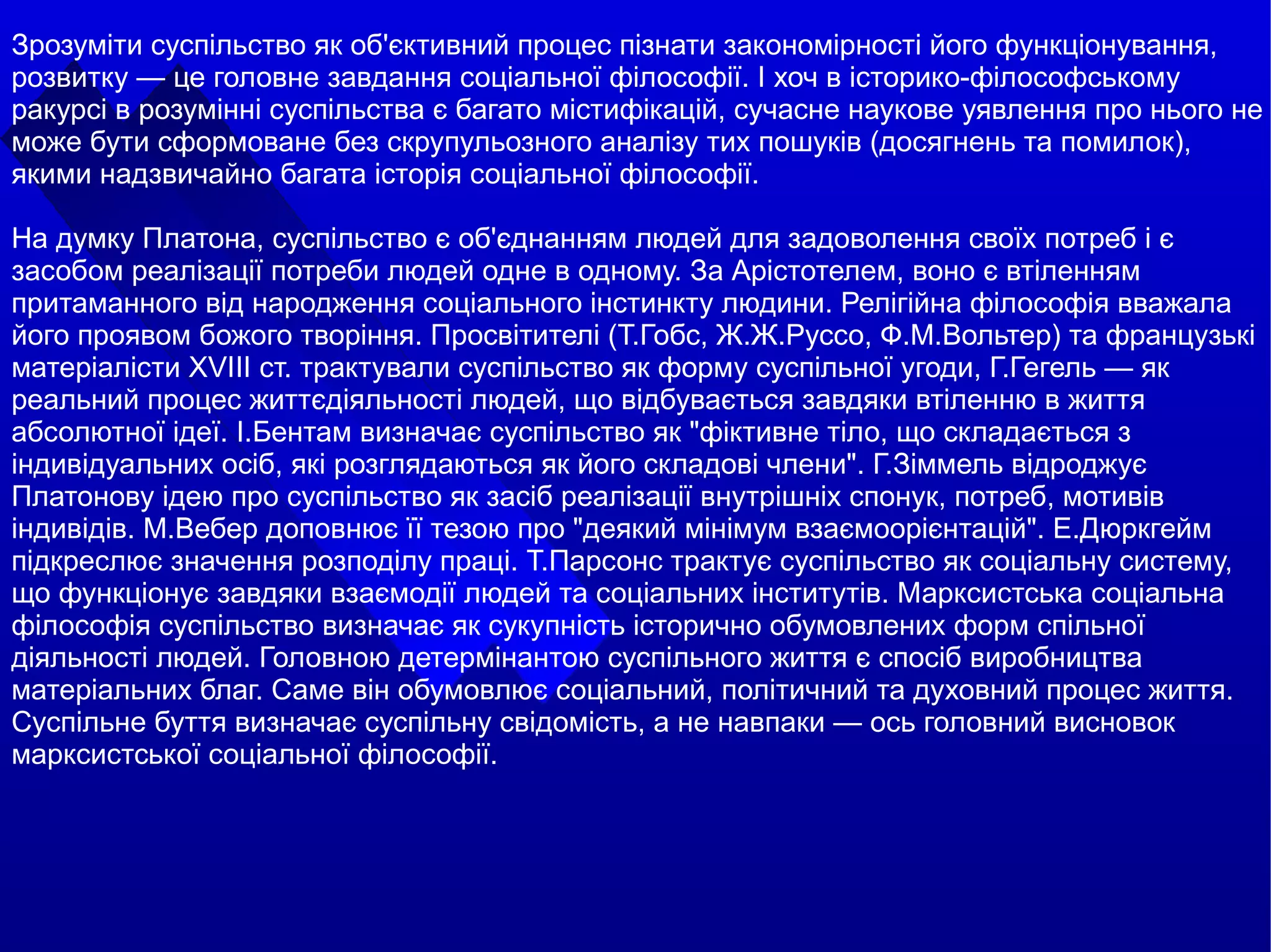 
      
       Зрозуміти суспільство як об'єктивний процес пізнати закономірності його функціонування, розвитку — це головне завдання соціальної філософії. І хоч в історико-філософському ракурсі в розумінні суспільства є багато містифікацій, сучасне наукове уявлення про нього не може бути сформоване без скрупульозного аналізу тих пошуків (досягнень та помилок), якими надзвичайно багата історія соціальної філософії.  
       
       На думку Платона, суспільство є об'єднанням людей для задоволення своїх потреб і є засобом реалізації потреби людей одне в одному. За Арістотелем, воно є втіленням притаманного від народження соціального інстинкту людини. Релігійна філософія вважала його проявом божого творіння. Просвітителі (Т.Гобс, Ж.Ж.Руссо, Ф.М.Вольтер) та французькі матеріалісти XVIII ст. трактували суспільство як форму суспільної угоди, Г.Гегель — як реальний процес життєдіяльності людей, що відбувається завдяки втіленню в життя абсолютної ідеї. І.Бентам визначає суспільство як "фіктивне тіло, що складається з індивідуальних осіб, які розглядаються як його складові члени". Г.Зіммель відроджує Платонову ідею про суспільство як засіб реалізації внутрішніх спонук, потреб, мотивів індивідів. М.Вебер доповнює її тезою про "деякий мінімум взаємоорієнтацій". Е.Дюркгейм підкреслює значення розподілу праці. Т.Парсонс трактує суспільство як соціальну систему, що функціонує завдяки взаємодії людей та соціальних інститутів. Марксистська соціальна філософія суспільство визначає як сукупність історично обумовлених форм спільної діяльності людей. Головною детермінантою суспільного життя є спосіб виробництва матеріальних благ. Саме він обумовлює соціальний, політичний та духовний процес життя. Суспільне буття визначає суспільну свідомість, а не навпаки — ось головний висновок марксистської соціальної філософії. 
      
     