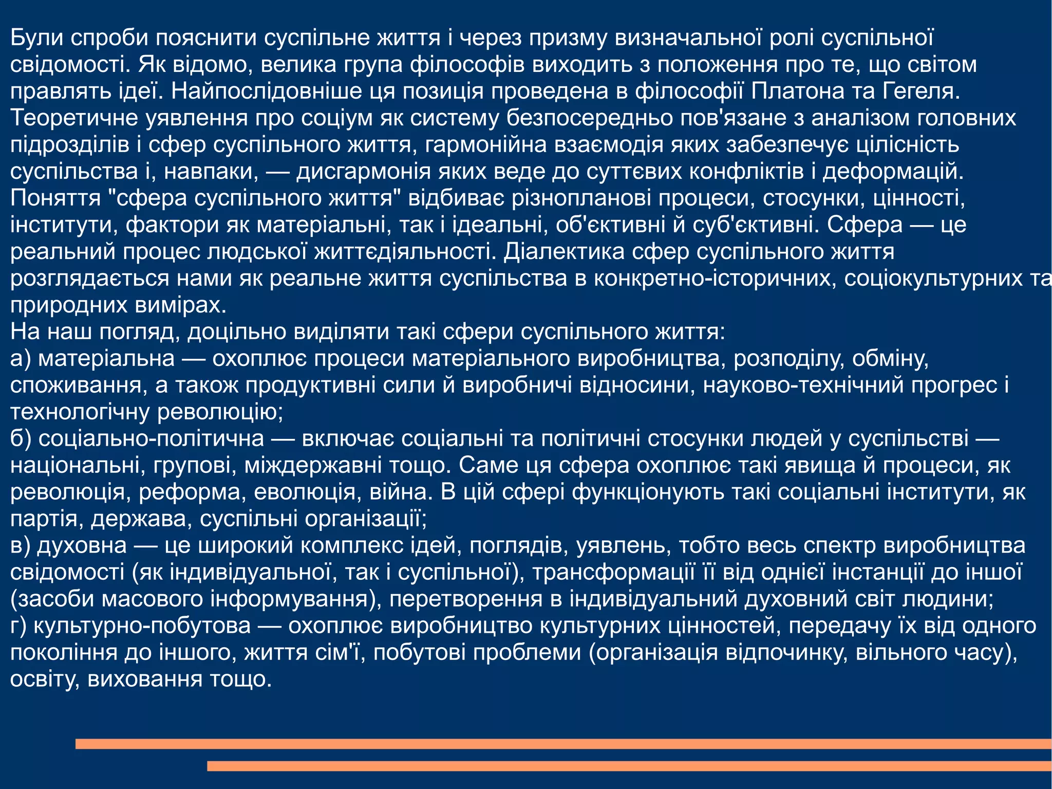 
      
       Були спроби пояснити суспільне життя і через призму визначальної ролі суспільної свідомості. Як відомо, велика група філософів виходить з положення про те, що світом правлять ідеї. Найпослідовніше ця позиція проведена в філософії Платона та Гегеля.  
       Теоретичне уявлення про соціум як систему безпосередньо пов'язане з аналізом головних підрозділів і сфер суспільного життя, гармонійна взаємодія яких забезпечує цілісність суспільства і, навпаки, — дисгармонія яких веде до суттєвих конфліктів і деформацій.  
       Поняття "сфера суспільного життя" відбиває різнопланові процеси, стосунки, цінності, інститути, фактори як матеріальні, так і ідеальні, об'єктивні й суб'єктивні. Сфера — це реальний процес людської життєдіяльності. Діалектика сфер суспільного життя розглядається нами як реальне життя суспільства в конкретно-історичних, соціокультурних та природних вимірах.  
       На наш погляд, доцільно виділяти такі сфери суспільного життя:  
       а) матеріальна — охоплює процеси матеріального виробництва, розподілу, обміну, споживання, а також продуктивні сили й виробничі відносини, науково-технічний прогрес і технологічну революцію;  
       б) соціально-політична — включає соціальні та політичні стосунки людей у суспільстві — національні, групові, міждержавні тощо. Саме ця сфера охоплює такі явища й процеси, як революція, реформа, еволюція, війна. В цій сфері функціонують такі соціальні інститути, як партія, держава, суспільні організації;  
       в) духовна — це широкий комплекс ідей, поглядів, уявлень, тобто весь спектр виробництва свідомості (як індивідуальної, так і суспільної), трансформації її від однієї інстанції до іншої (засоби масового інформування), перетворення в індивідуальний духовний світ людини; 
       г) культурно-побутова — охоплює виробництво культурних цінностей, передачу їх від одного покоління до іншого, життя сім'ї, побутові проблеми (організація відпочинку, вільного часу), освіту, виховання тощо. 
      
     