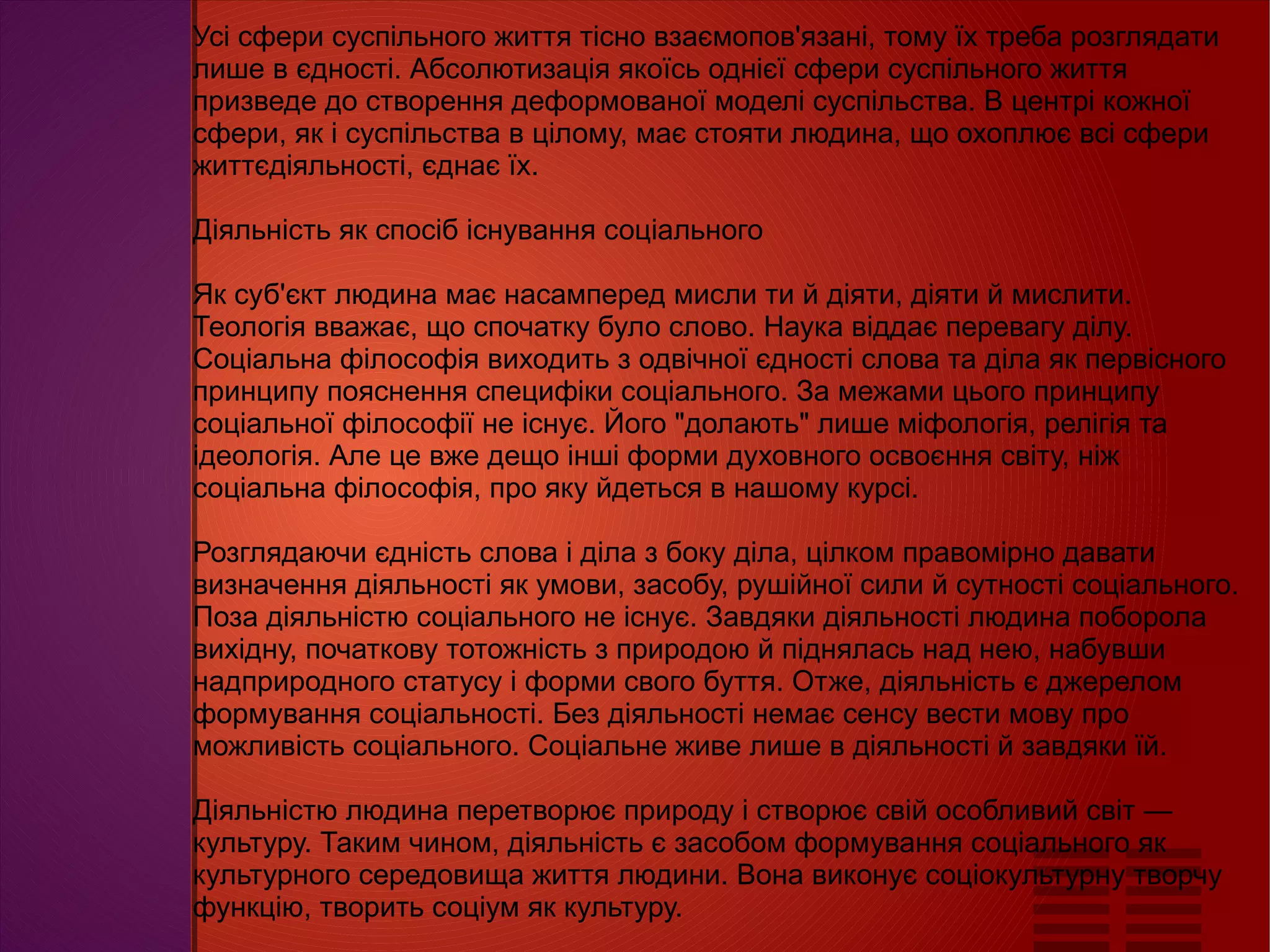 
      
       Усі сфери суспільного життя тісно взаємопов'язані, тому їх треба розглядати лише в єдності. Абсолютизація якоїсь однієї сфери суспільного життя призведе до створення деформованої моделі суспільства. В центрі кожної сфери, як і суспільства в цілому, має стояти людина, що охоплює всі сфери життєдіяльності, єднає їх.  
       
       Діяльність як спосіб існування соціального  
       
       Як суб'єкт людина має насамперед мисли ти й діяти, діяти й мислити. Теологія вважає, що спочатку було слово. Наука віддає перевагу ділу. Соціальна філософія виходить з одвічної єдності слова та діла як первісного принципу пояснення специфіки соціального. За межами цього принципу соціальної філософії не існує. Його "долають" лише міфологія, релігія та ідеологія. Але це вже дещо інші форми духовного освоєння світу, ніж соціальна філософія, про яку йдеться в нашому курсі.  
       
       Розглядаючи єдність слова і діла з боку діла, цілком правомірно давати визначення діяльності як умови, засобу, рушійної сили й сутності соціального. Поза діяльністю соціального не існує. Завдяки діяльності людина поборола вихідну, початкову тотожність з природою й піднялась над нею, набувши надприродного статусу і форми свого буття. Отже, діяльність є джерелом формування соціальності. Без діяльності немає сенсу вести мову про можливість соціального. Соціальне живе лише в діяльності й завдяки їй.  
       
       Діяльністю людина перетворює природу і створює свій особливий світ — культуру. Таким чином, діяльність є засобом формування соціального як культурного середовища життя людини. Вона виконує соціокультурну творчу функцію, творить соціум як культуру. 
      
     