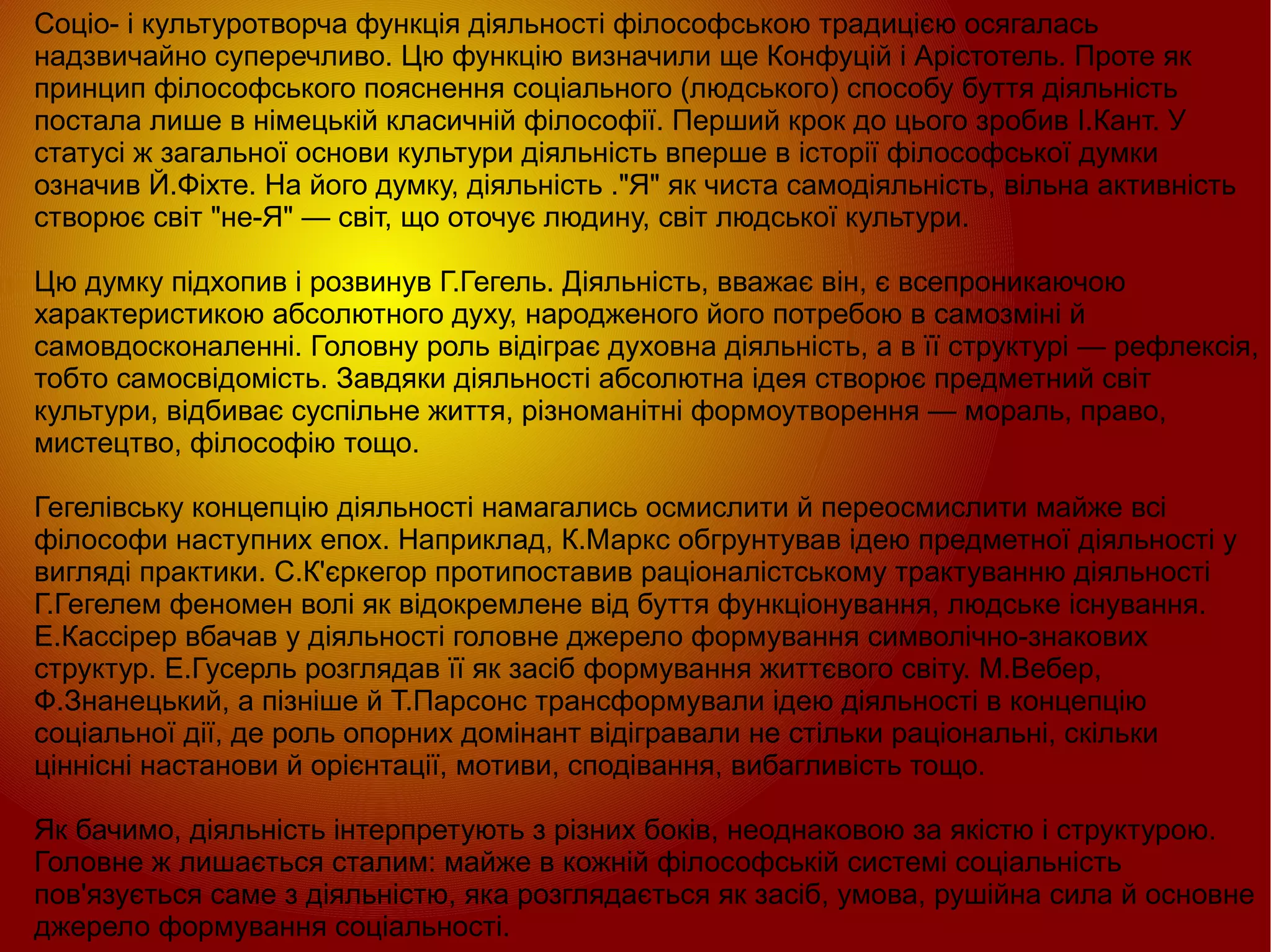 
      
       Соціо- і культуротворча функція діяльності філософською традицією осягалась надзвичайно суперечливо. Цю функцію визначили ще Конфуцій і Арістотель. Проте як принцип філософського пояснення соціального (людського) способу буття діяльність постала лише в німецькій класичній філософії. Перший крок до цього зробив І.Кант. У статусі ж загальної основи культури діяльність вперше в історії філософської думки означив Й.Фіхте. На його думку, діяльність ."Я" як чиста самодіяльність, вільна активність створює світ "не-Я" — світ, що оточує людину, світ людської культури.  
       
       Цю думку підхопив і розвинув Г.Гегель. Діяльність, вважає він, є всепроникаючою характеристикою абсолютного духу, народженого його потребою в самозміні й самовдосконаленні. Головну роль відіграє духовна діяльність, а в її структурі — рефлексія, тобто самосвідомість. Завдяки діяльності абсолютна ідея створює предметний світ культури, відбиває суспільне життя, різноманітні формоутворення — мораль, право, мистецтво, філософію тощо.  
       
       Гегелівську концепцію діяльності намагались осмислити й переосмислити майже всі філософи наступних епох. Наприклад, К.Маркс обгрунтував ідею предметної діяльності у вигляді практики. С.К'єркегор протипоставив раціоналістському трактуванню діяльності Г.Гегелем феномен волі як відокремлене від буття функціонування, людське існування. Е.Кассірер вбачав у діяльності головне джерело формування символічно-знакових структур. Е.Гусерль розглядав її як засіб формування життєвого світу. М.Вебер, Ф.Знанецький, а пізніше й Т.Парсонс трансформували ідею діяльності в концепцію соціальної дії, де роль опорних домінант відігравали не стільки раціональні, скільки ціннісні настанови й орієнтації, мотиви, сподівання, вибагливість тощо.  
       
       Як бачимо, діяльність інтерпретують з різних боків, неоднаковою за якістю і структурою. Головне ж лишається сталим: майже в кожній філософській системі соціальність пов'язується саме з діяльністю, яка розглядається як засіб, умова, рушійна сила й основне джерело формування соціальності. 
      
     