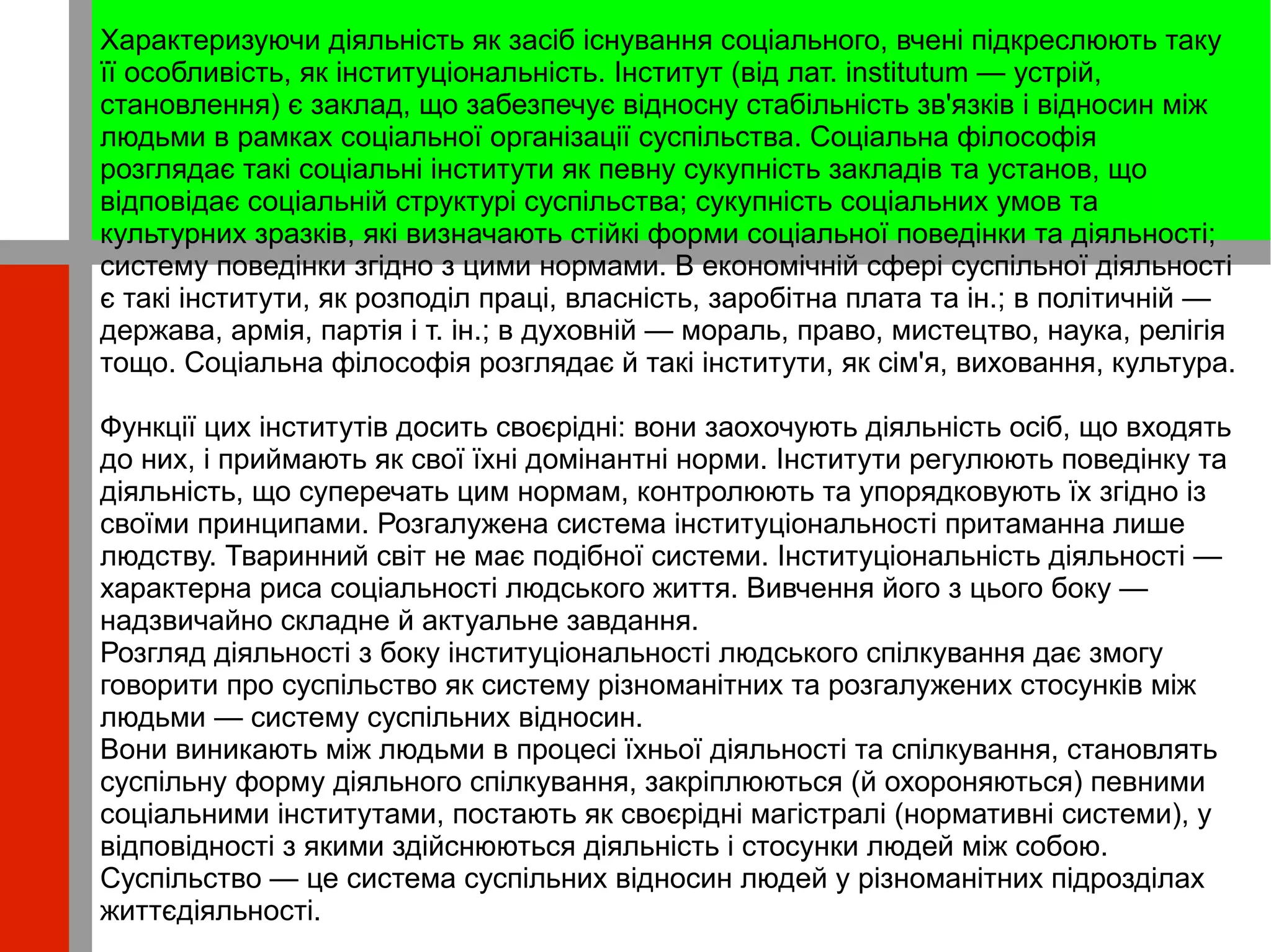 
      
       Характеризуючи діяльність як засіб існування соціального, вчені підкреслюють таку її особливість, як інституціональність. Інститут (від лат. institutum — устрій, становлення) є заклад, що забезпечує відносну стабільність зв'язків і відносин між людьми в рамках соціальної організації суспільства. Соціальна філософія розглядає такі соціальні інститути як певну сукупність закладів та установ, що відповідає соціальній структурі суспільства; сукупність соціальних умов та культурних зразків, які визначають стійкі форми соціальної поведінки та діяльності;  систему поведінки згідно з цими нормами. В економічній сфері суспільної діяльності є такі інститути, як розподіл праці, власність, заробітна плата та ін.; в політичній — держава, армія, партія і т. ін.; в духовній — мораль, право, мистецтво, наука, релігія тощо. Соціальна філософія розглядає й такі інститути, як сім'я, виховання, культура.  
       
       Функції цих інститутів досить своєрідні: вони заохочують діяльність осіб, що входять до них, і приймають як свої їхні домінантні норми. Інститути регулюють поведінку та діяльність, що суперечать цим нормам, контролюють та упорядковують їх згідно із своїми принципами. Розгалужена система інституціональності притаманна лише людству. Тваринний світ не має подібної системи. Інституціональність діяльності — характерна риса соціальності людського життя. Вивчення його з цього боку — надзвичайно складне й актуальне завдання.  
       Розгляд діяльності з боку інституціональності людського спілкування дає змогу говорити про суспільство як систему різноманітних та розгалужених стосунків між людьми — систему суспільних відносин.  
       Вони виникають між людьми в процесі їхньої діяльності та спілкування, становлять суспільну форму діяльного спілкування, закріплюються (й охороняються) певними соціальними інститутами, постають як своєрідні магістралі (нормативні системи), у відповідності з якими здійснюються діяльність і стосунки людей між собою. Суспільство — це система суспільних відносин людей у різноманітних підрозділах життєдіяльності. 
      
     