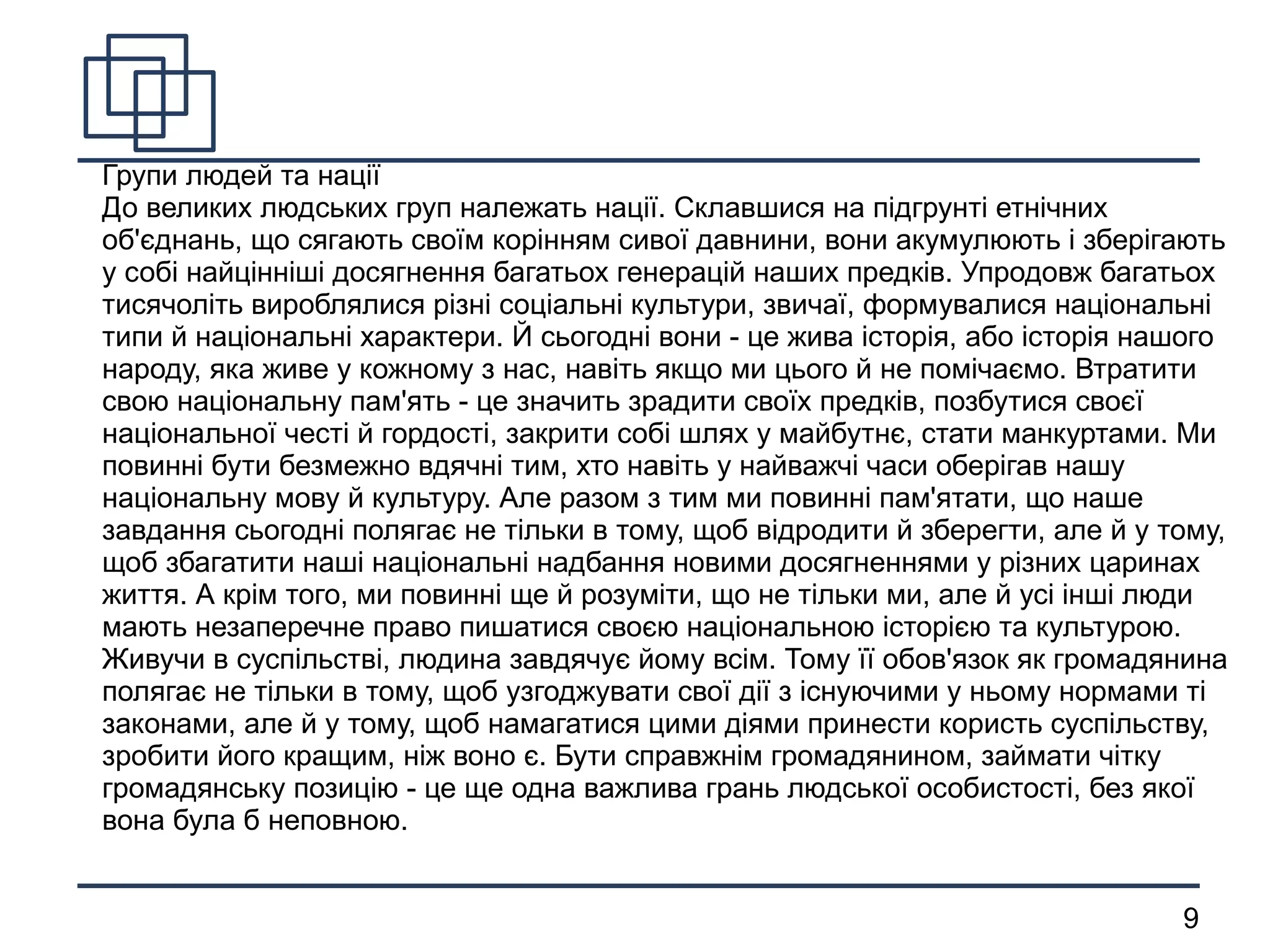 
      
       Групи людей та нації 
       До великих людських груп належать нації. Склавшися на підгрунті етнічних об'єднань, що сягають своїм корінням сивої давнини, вони акумулюють і зберігають у собі найцінніші досягнення багатьох генерацій наших предків. Упродовж багатьох тисячоліть вироблялися різні соціальні культури, звичаї, формувалися національні типи й національні характери. Й сьогодні вони - це жива історія, або історія нашого народу, яка живе у кожному з нас, навіть якщо ми цього й не помічаємо. Втратити свою національну пам'ять - це значить зрадити своїх предків, позбутися своєї національної честі й гордості, закрити собі шлях у майбутнє, стати манкуртами. Ми повинні бути безмежно вдячні тим, хто навіть у найважчі часи оберігав нашу національну мову й культуру. Але разом з тим ми повинні пам'ятати, що наше завдання сьогодні полягає не тільки в тому, щоб відродити й зберегти, але й у тому, щоб збагатити наші національні надбання новими досягненнями у різних царинах життя. А крім того, ми повинні ще й розуміти, що не тільки ми, але й усі інші люди мають незаперечне право пишатися своєю національною історією та культурою. 
       Живучи в суспільстві, людина завдячує йому всім. Тому її обов'язок як громадянина полягає не тільки в тому, щоб узгоджувати свої дії з існуючими у ньому нормами ті законами, але й у тому, щоб намагатися цими діями принести користь суспільству, зробити його кращим, ніж воно є. Бути справжнім громадянином, займати чітку громадянську позицію - це ще одна важлива грань людської особистості, без якої вона була б неповною. 
      
     