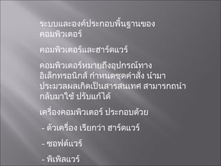 ระบบและองค์ประกอบพื้นฐานของคอมพิวเตอร์ คอมพิวเตอร์และฮาร์ดแวร์ คอมพิวเตอร์หมายถึงอุปกรณ์ทางอิเล็กทรอนิกส์ กำหนดชุดคำสั่ง นำมาประมวลผลเกิดเป็นสารสนเทศ สามารกถนำกลับมาใช้ ปรับแก้ได้ เครื่องคอมพิวเตอร์ ประกอบด้วย -  ตัวเครื่อง เรียกว่า ฮาร์ดแวร์ -  ซอฟต์แวร์ -  พิเพิลแวร์ 