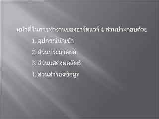 หน้าที่ในการทำงานของฮาร์ดแวร์  4  ส่วนประกอบด้วย 1.  อุปกรณ์นำเข้า 2.  ส่วนประมวลผล 3.  ส่วนแสดงผลลัพธ์ 4.  ส่วนสำรองข้อมูล 