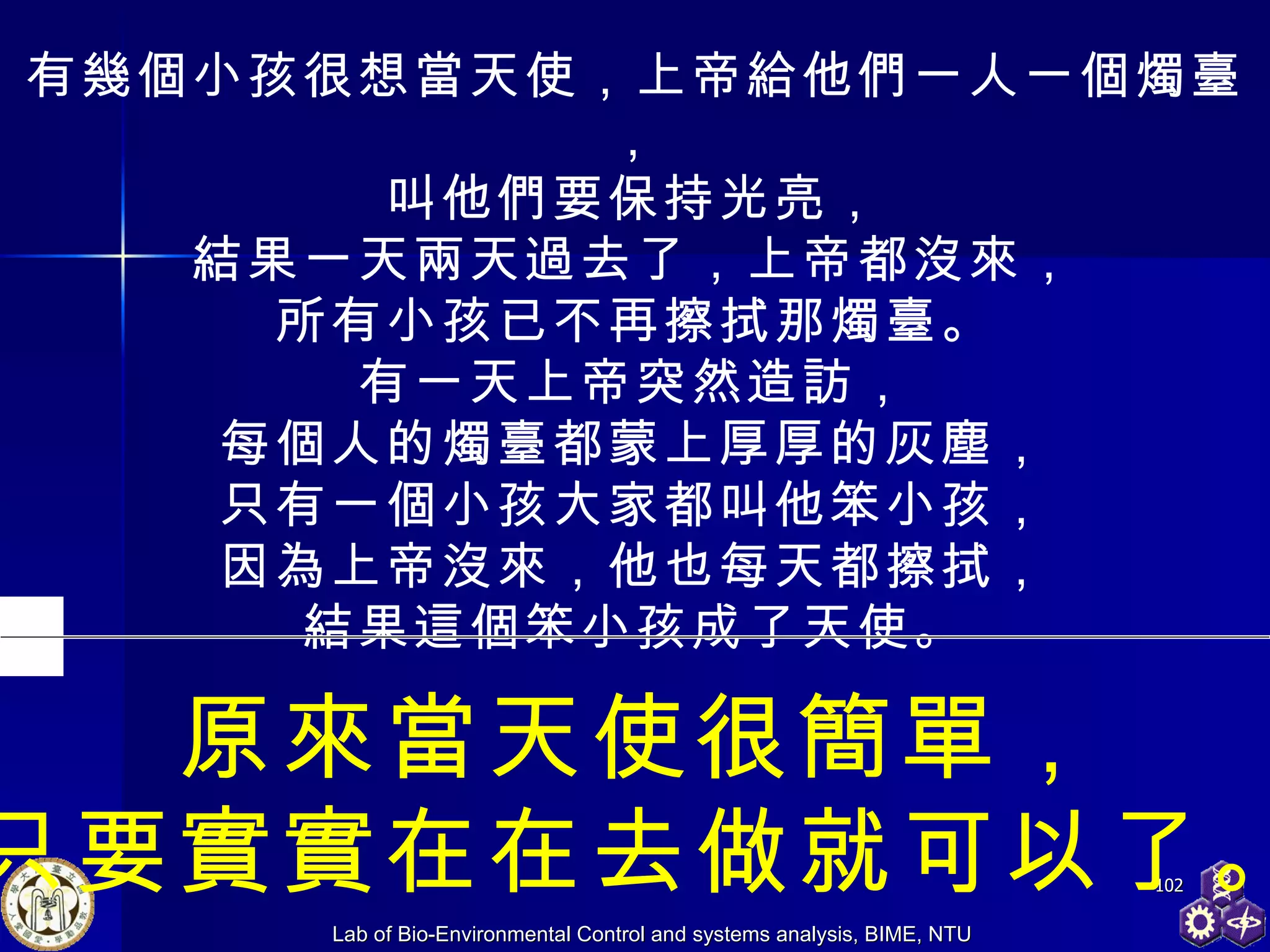 有幾個小孩很想當天使，上帝給他們一人一個燭臺， 叫他們要保持光亮， 結果一天兩天過去了，上帝都沒來， 所有小孩已不再擦拭那燭臺。 有一天上帝突然造訪， 每個人的燭臺都蒙上厚厚的灰塵， 只有一個小孩大家都叫他笨小孩， 因為上帝沒來，他也每天都擦拭， 結果這個笨小孩成了天使。 原來當天使很簡單， 只要實實在在去做就可以了。 