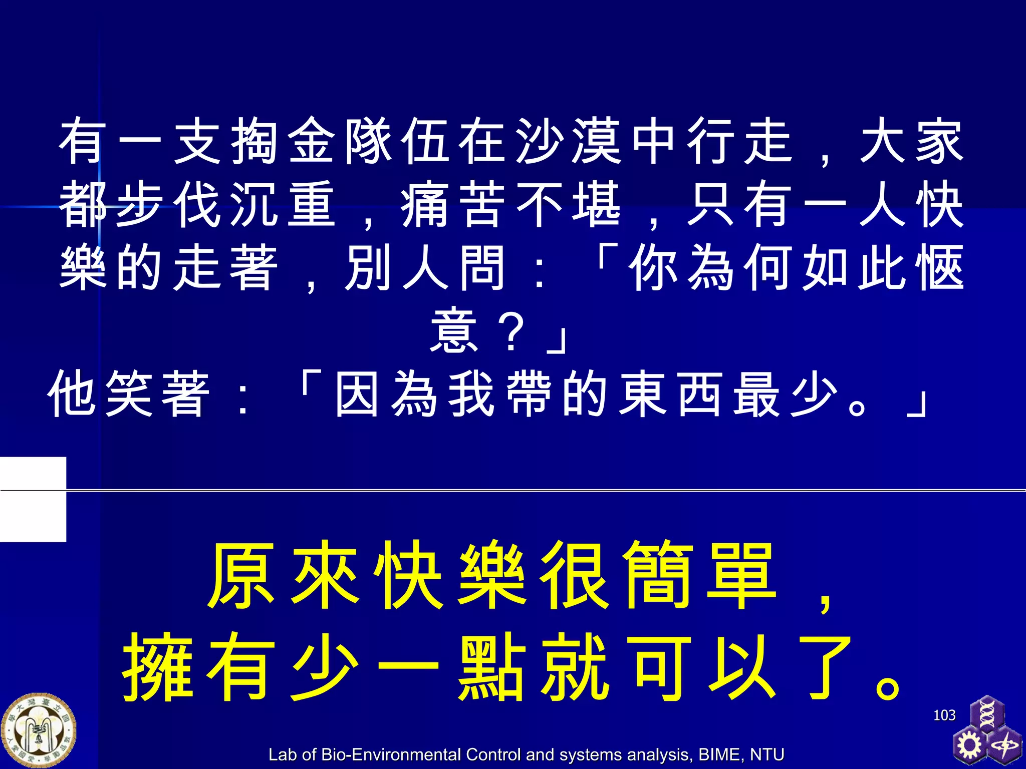 有一支掏金隊伍在沙漠中行走，大家都步伐沉重，痛苦不堪，只有一人快樂的走著，別人問：「你為何如此愜意？」 他笑著：「因為我帶的東西最少。」  原來快樂很簡單， 擁有少一點就可以了。 