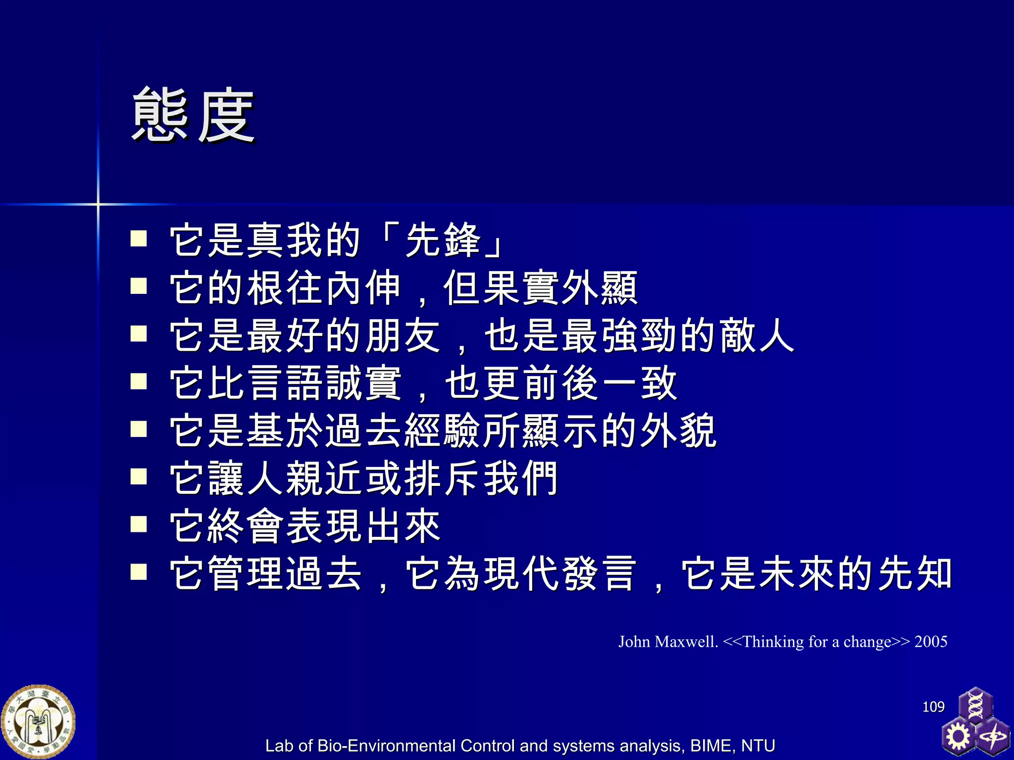 態度 它是真我的「先鋒」 它的根往內伸，但果實外顯 它是最好的朋友，也是最強勁的敵人 它比言語誠實，也更前後一致 它是基於過去經驗所顯示的外貌 它讓人親近或排斥我們 它終會表現出來 它管理過去，它為現代發言，它是未來的先知 John Maxwell. <<Thinking for a change>> 2005 