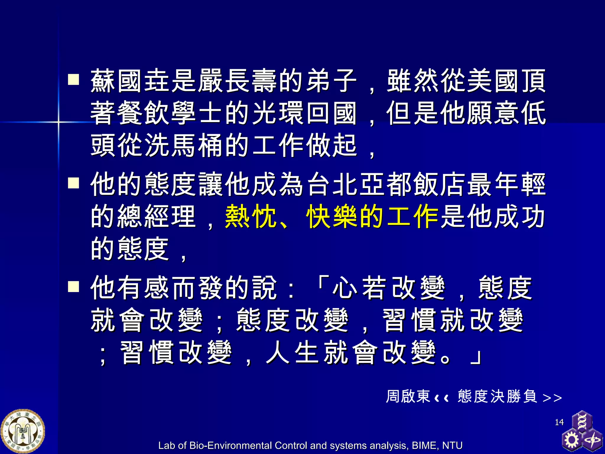 蘇國垚是嚴長壽的弟子，雖然從美國頂著餐飲學士的光環回國，但是他願意低頭從洗馬桶的工作做起， 他的態度讓他成為台北亞都飯店最年輕的總經理， 熱忱、快樂的工作 是他成功的態度， 他有感而發的說：「 心若改變，態度就會改變；態度改變，習慣就改變；習慣改變，人生就會改變。 」 周啟東 << 態度決勝負 >> 
