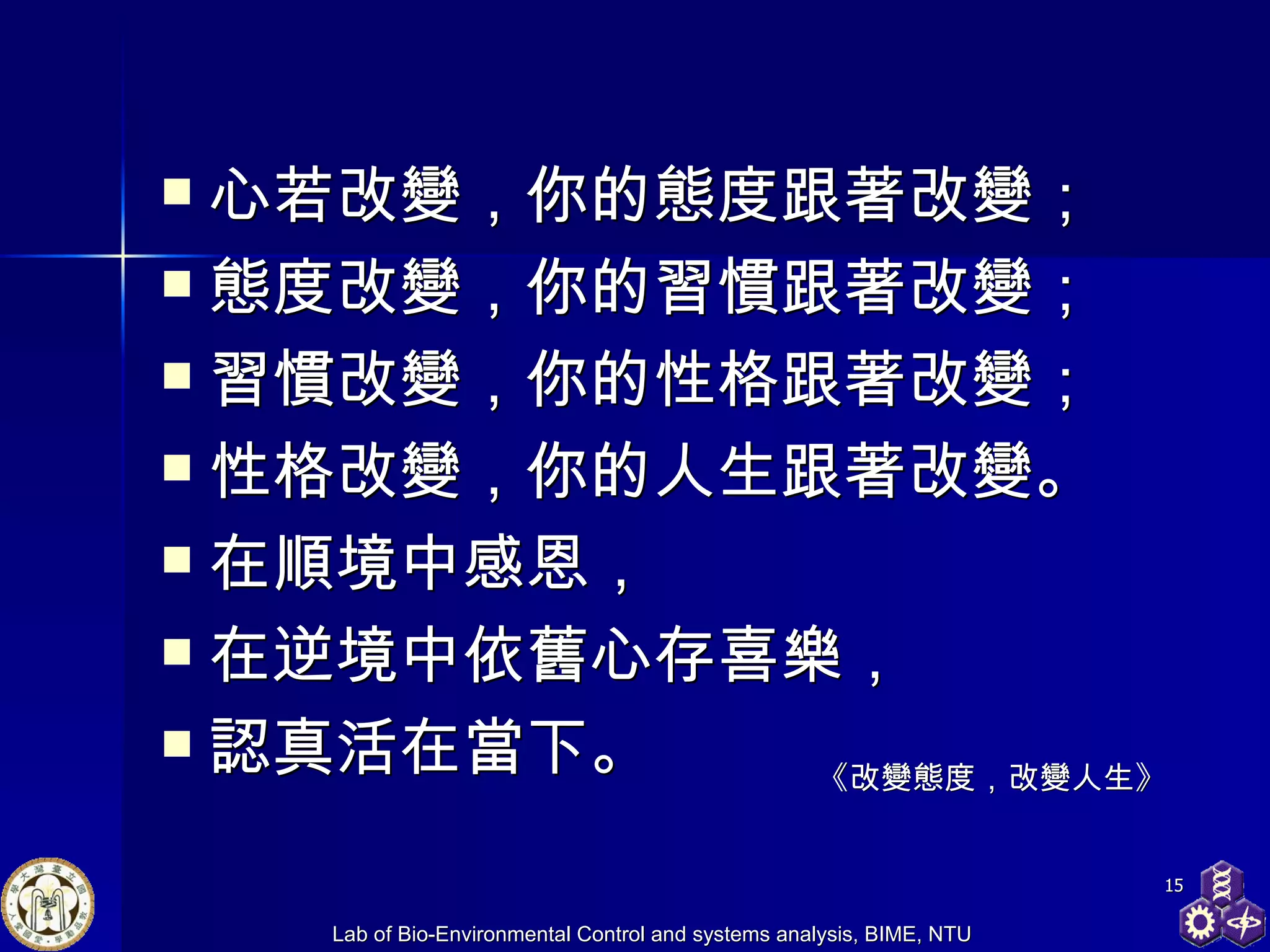 心若改變，你的態度跟著改變； 態度改變，你的習慣跟著改變； 習慣改變，你的性格跟著改變； 性格改變，你的人生跟著改變。 在順境中感恩， 在逆境中依舊心存喜樂， 認真活在當下。  《改變態度，改變人生》 