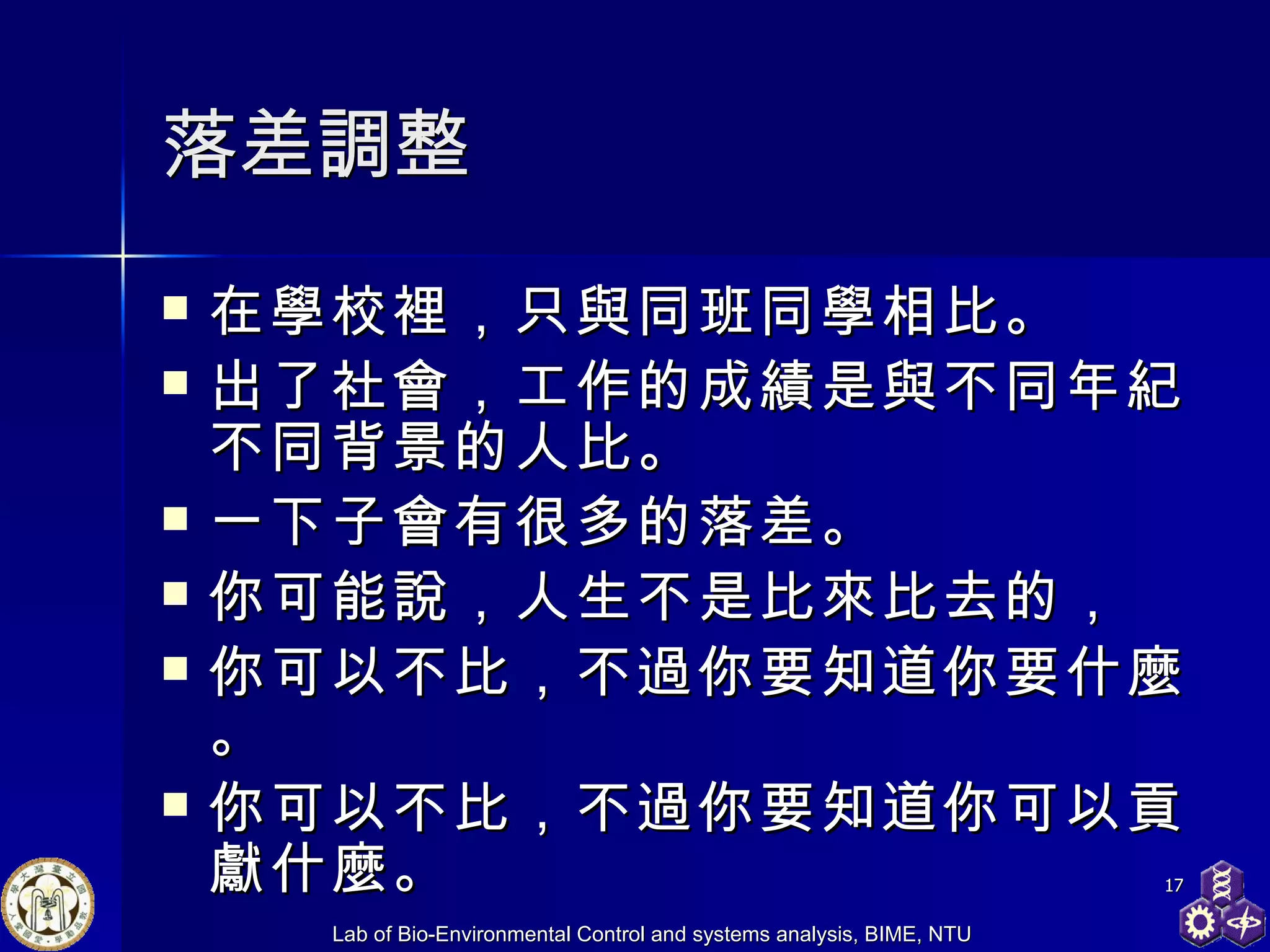 落差調整 在學校裡，只與同班同學相比。  出了社會，工作的成績是與不同年紀不同背景的人比。  一下子會有很多的落差。  你可能說，人生不是比來比去的， 你可以不比，不過你要知道你要什麼。 你可以不比，不過你要知道你 可以貢獻 什麼。 