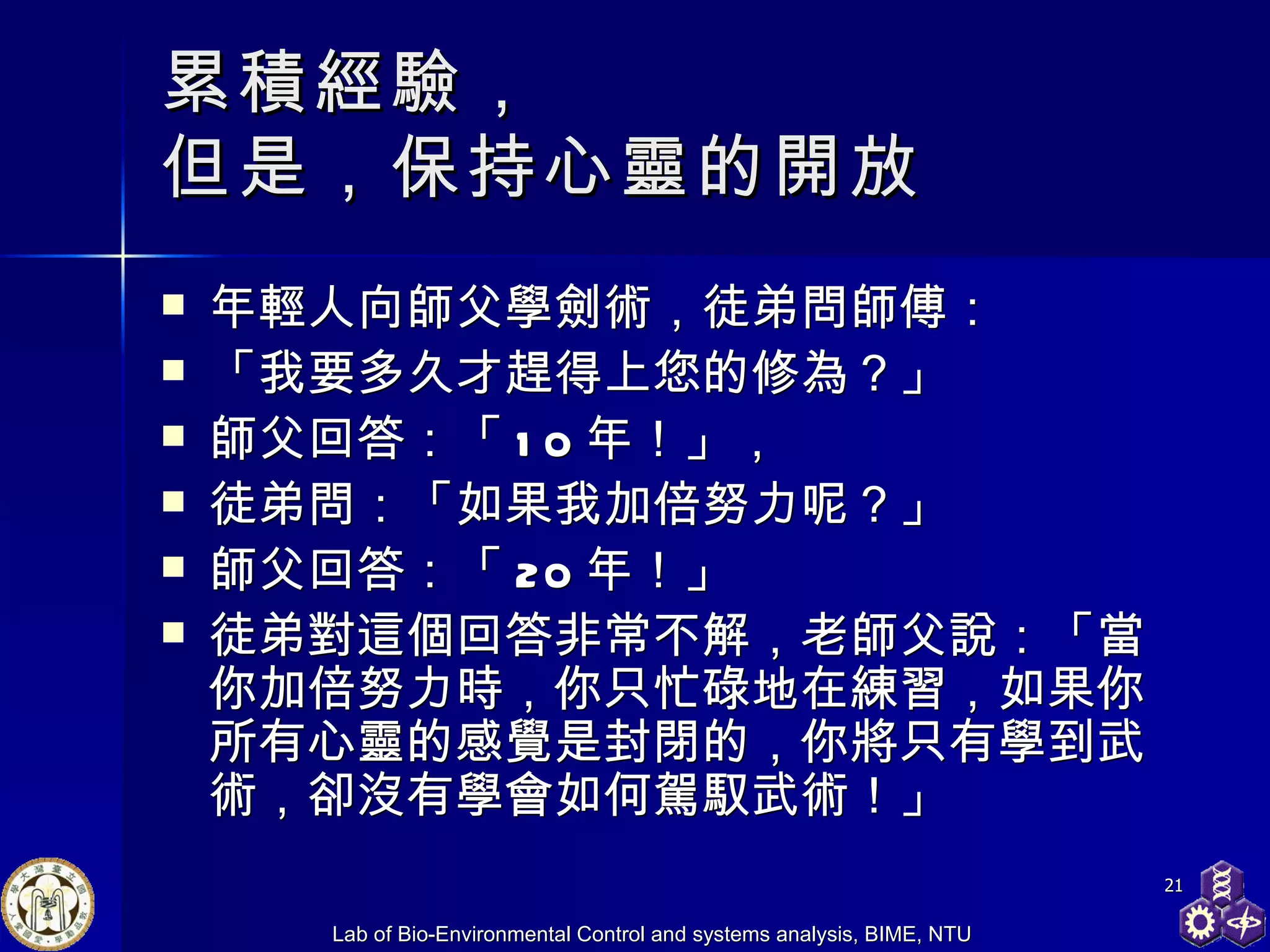 累積經驗， 但是，保持心靈的開放 年輕人向師父學劍術，徒弟問師傅： 「我要多久才趕得上您的修為？」 師父回答：「 10 年！」， 徒弟問：「如果我加倍努力呢？」 師父回答：「 20 年！」 徒弟對這個回答非常不解，老師父說：「當你加倍努力時，你只忙碌地在練習，如果你所有心靈的感覺是封閉的，你將只有學到武術，卻沒有學會如何駕馭武術！」 