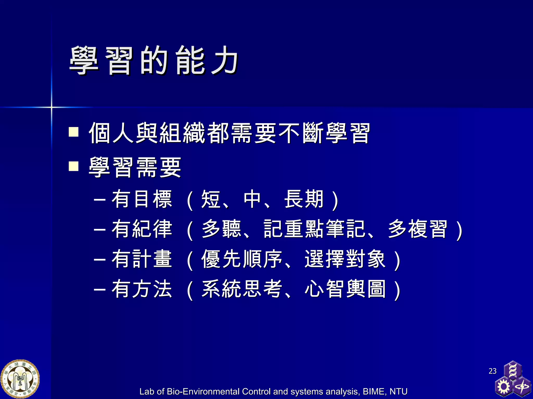 學習 的能力 個人與組織都需要不斷學習 學習需要 有目標  （短 、 中、長期） 有紀律  （多聽、記重點筆記、多複習） 有計畫  （優先順序、選擇對象） 有方法 （系統思考、心智輿圖） 