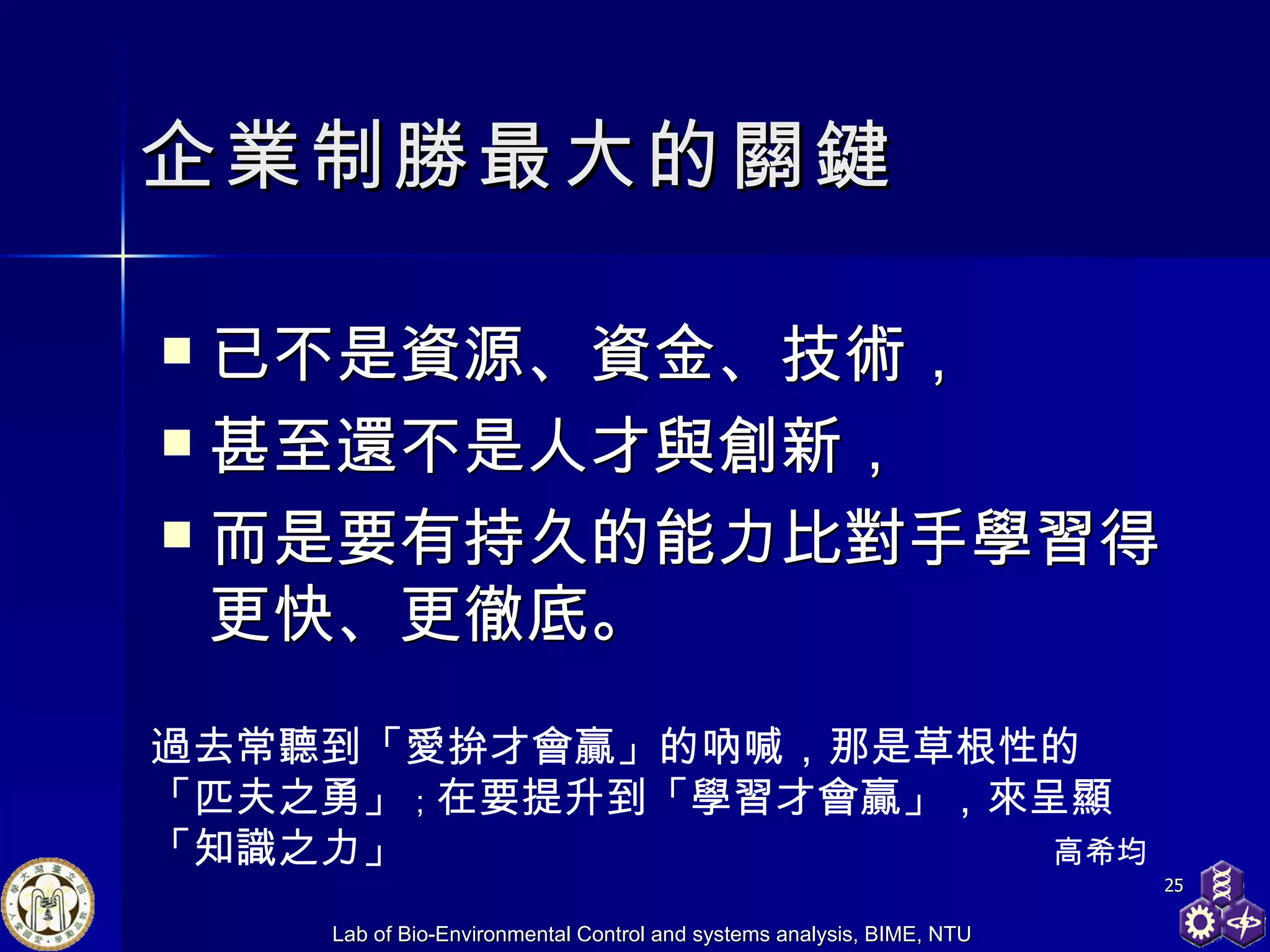 企業制勝最大的關鍵 已不是資源、資金、技術， 甚至還不是人才與創新， 而是要有持久的能力比對手學習得更快、更徹底。  過去常聽到「愛拚才會贏」的吶喊，那是草根性的「匹夫之勇」 ； 在要提升到「學習才會贏」，來呈顯「知識之力」 高希均  