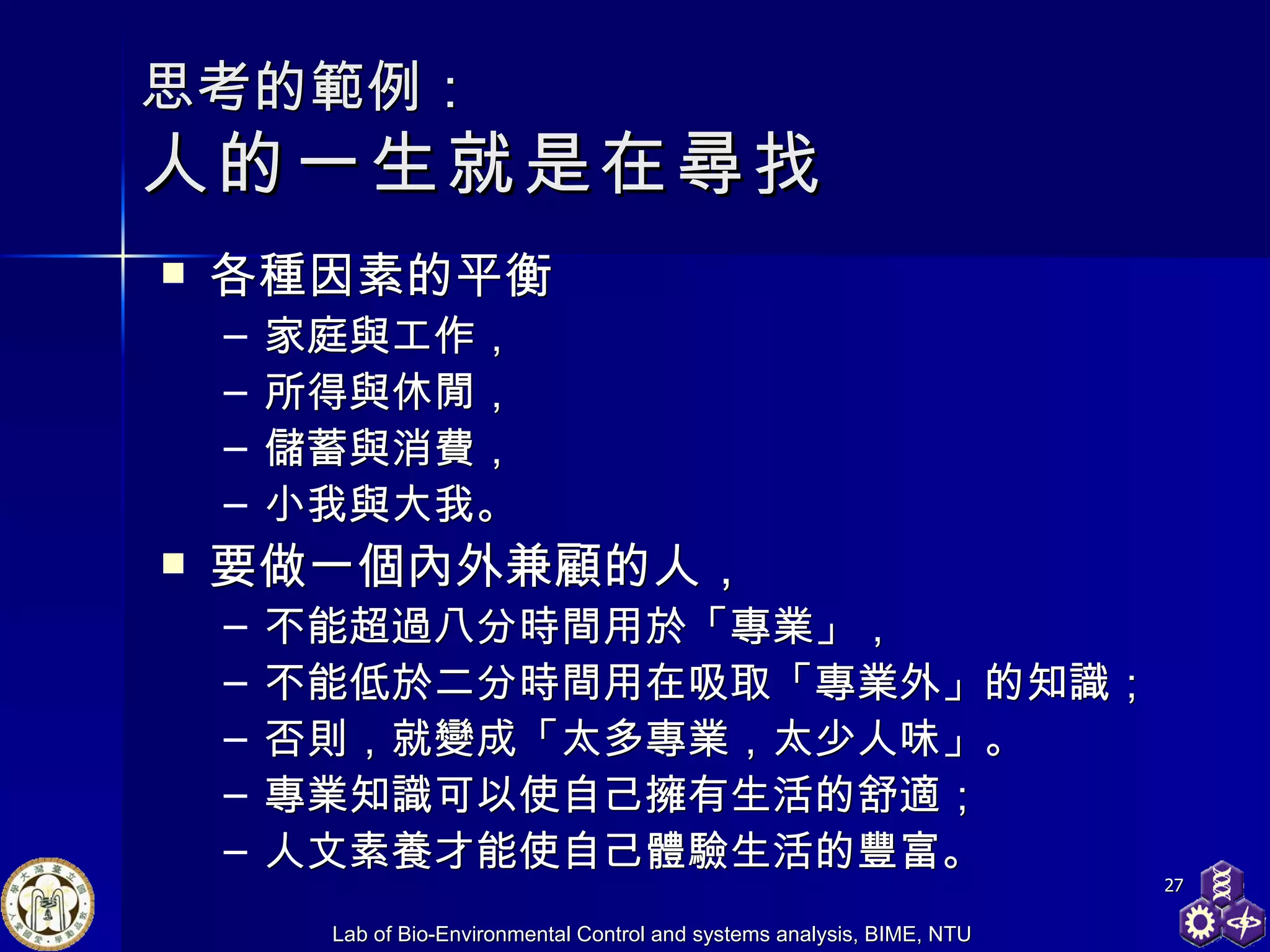 思考的範例： 人的一生就是在尋找 各種因素的平衡 家庭與工作， 所得與休閒， 儲蓄與消費， 小我與大我。 要做一個內外兼顧的人， 不能超過八分時間用於「專業」， 不能低於二分時間用在吸取「專業外」的知識； 否則，就變成「太多專業，太少人味」。 專業知識可以使自己擁有生活的舒適； 人文素養才能使自己體驗生活的豐富。 