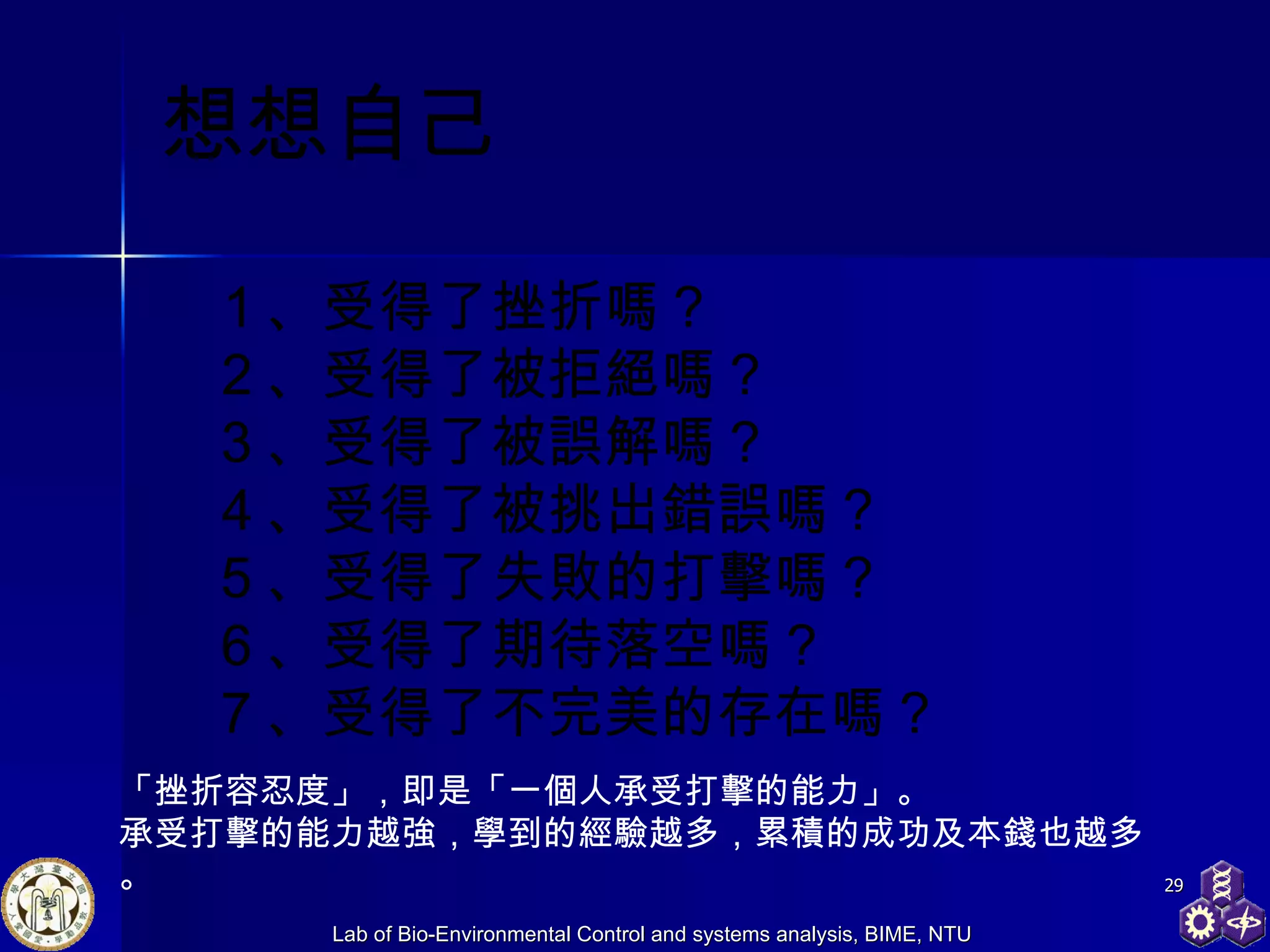 想想自己 １、受得了挫折嗎？ ２、受得了被拒絕嗎？ ３、受得了被誤解嗎？ ４、受得了被挑出錯誤嗎？ ５、受得了失敗的打擊嗎？ ６、受得了期待落空嗎？ ７、受得了不完美的存在嗎？  「挫折容忍度」，即是「一個人承受打擊的能力」。 承受打擊的能力越強，學到的經驗越多，累積的成功及本錢也越多。 
