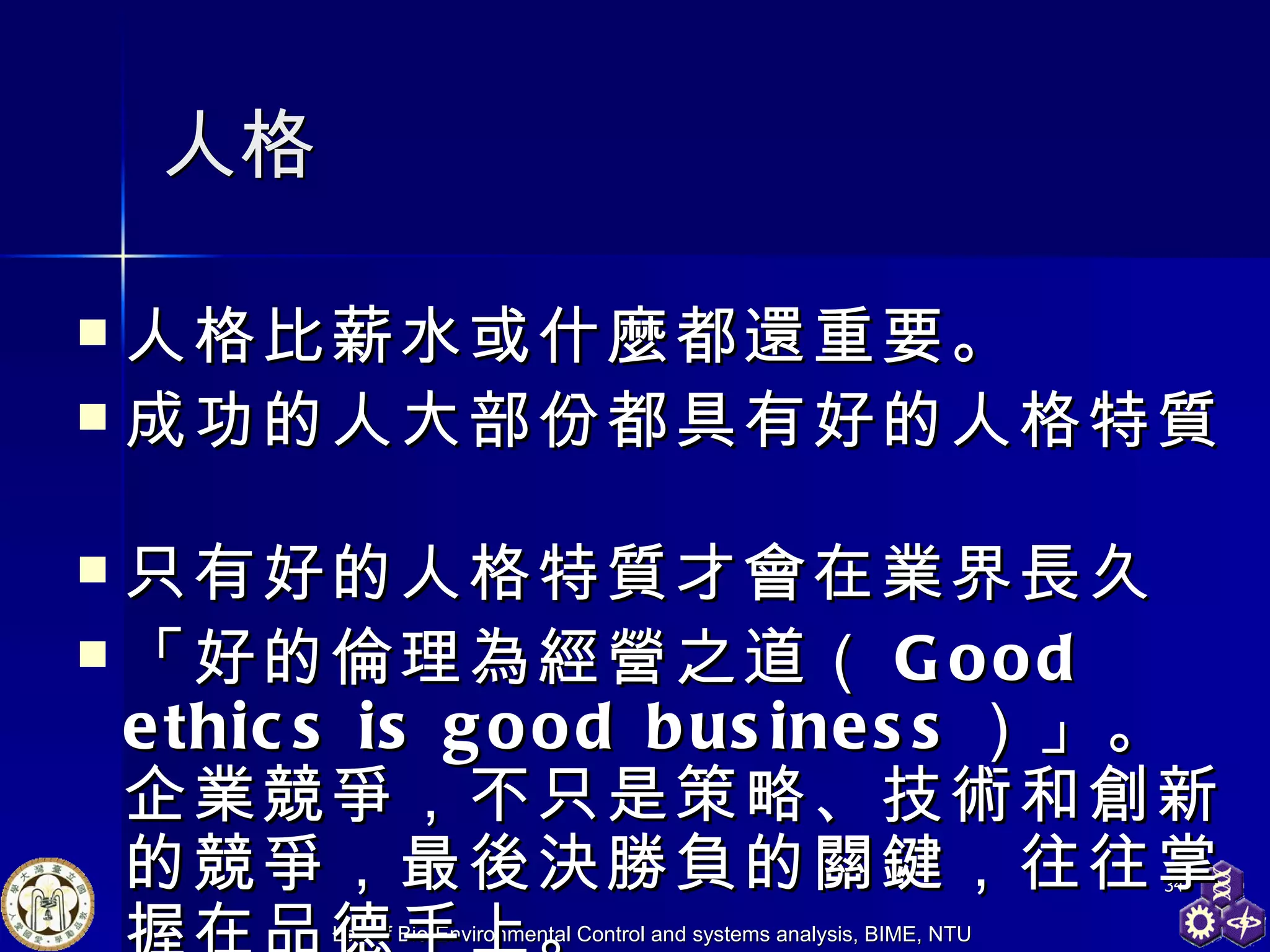 人格 人格比薪水或什麼都還重要。   成功的人大部份都具有好的人格特質    只有好的人格特質才會在業界長久 「好的倫理為經營之道（ Good ethics is good business ）」。企業競爭，不只是策略、技術和創新的競爭，最後決勝負的關鍵，往往掌握在品德手上。   